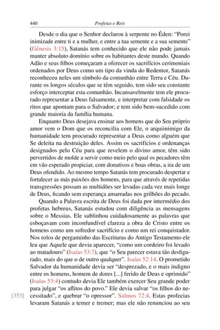 440                         Profetas e Reis

          Desde o dia que o Senhor declarou à serpente no Éden: “Porei
      inimizade entre ti e a mulher, e entre a tua semente e a sua semente”
      (Gênesis 3:15), Satanás tem conhecido que ele não pode jamais
      manter absoluto domínio sobre os habitantes deste mundo. Quando
      Adão e seus ﬁlhos começaram a oferecer os sacrifícios cerimoniais
      ordenados por Deus como um tipo da vinda do Redentor, Satanás
      reconheceu neles um símbolo da comunhão entre Terra e Céu. Du-
      rante os longos séculos que se têm seguido, tem sido seu constante
      esforço interceptar esta comunhão. Incansavelmente tem ele procu-
      rado representar a Deus falsamente, e interpretar com falsidade os
      ritos que apontam para o Salvador; e tem sido bem-sucedido com
      grande maioria da família humana.
          Enquanto Deus desejava ensinar aos homens que do Seu próprio
      amor vem o Dom que os reconcilia com Ele, o arquiinimigo da
      humanidade tem procurado representar a Deus como alguém que
      Se deleita na destruição deles. Assim os sacrifícios e ordenanças
      designados pelo Céu para que revelem o divino amor, têm sido
      pervertidos de molde a servir como meio pelo qual os pecadores têm
      em vão esperado propiciar, com donativos e boas obras, a ira de um
      Deus ofendido. Ao mesmo tempo Satanás tem procurado despertar e
      fortalecer as más paixões dos homens, para que através de repetidas
      transgressões possam as multidões ser levadas cada vez mais longe
      de Deus, ﬁcando sem esperança amarradas nos grilhões do pecado.
          Quando a Palavra escrita de Deus foi dada por intermédio dos
      profetas hebreus, Satanás estudou com diligência as mensagens
      sobre o Messias. Ele sublinhou cuidadosamente as palavras que
      esboçavam com inconfundível clareza a obra de Cristo entre os
      homens como um sofredor sacrifício e como um rei conquistador.
      Nos rolos de pergaminho das Escrituras do Antigo Testamento ele
      leu que Aquele que devia aparecer, “como um cordeiro foi levado
      ao matadouro” (Isaías 53:7), que “o Seu parecer estava tão desﬁgu-
      rado, mais do que o de outro qualquer”. Isaías 52:14. O prometido
      Salvador da humanidade devia ser “desprezado, e o mais indigno
      entre os homens, homem de dores [...] ferido de Deus e oprimido”
      (Isaías 53:4) contudo devia Ele também exercer Seu grande poder
      para julgar “os aﬂitos do povo.” Ele devia salvar “os ﬁlhos do ne-
[353] cessitado”, e quebrar “o opressor”. Salmos 72:4. Estas profecias
      levaram Satanás a temer e tremer; mas ele não renunciou ao seu
 