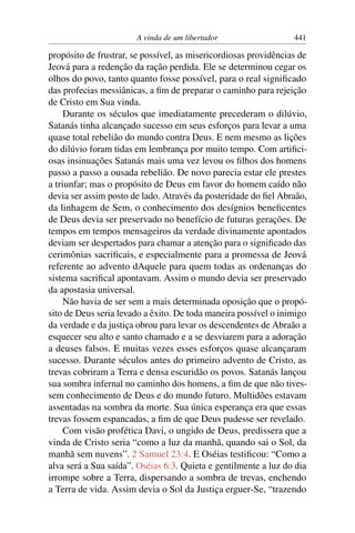 A vinda de um libertador                   441

propósito de frustrar, se possível, as misericordiosas providências de
Jeová para a redenção da ração perdida. Ele se determinou cegar os
olhos do povo, tanto quanto fosse possível, para o real signiﬁcado
das profecias messiânicas, a ﬁm de preparar o caminho para rejeição
de Cristo em Sua vinda.
     Durante os séculos que imediatamente precederam o dilúvio,
Satanás tinha alcançado sucesso em seus esforços para levar a uma
quase total rebelião do mundo contra Deus. E nem mesmo as lições
do dilúvio foram tidas em lembrança por muito tempo. Com artiﬁci-
osas insinuações Satanás mais uma vez levou os ﬁlhos dos homens
passo a passo a ousada rebelião. De novo parecia estar ele prestes
a triunfar; mas o propósito de Deus em favor do homem caído não
devia ser assim posto de lado. Através da posteridade do ﬁel Abraão,
da linhagem de Sem, o conhecimento dos desígnios beneﬁcentes
de Deus devia ser preservado no benefício de futuras gerações. De
tempos em tempos mensageiros da verdade divinamente apontados
deviam ser despertados para chamar a atenção para o signiﬁcado das
cerimônias sacriﬁcais, e especialmente para a promessa de Jeová
referente ao advento dAquele para quem todas as ordenanças do
sistema sacriﬁcal apontavam. Assim o mundo devia ser preservado
da apostasia universal.
     Não havia de ser sem a mais determinada oposição que o propó-
sito de Deus seria levado a êxito. De toda maneira possível o inimigo
da verdade e da justiça obrou para levar os descendentes de Abraão a
esquecer seu alto e santo chamado e a se desviarem para a adoração
a deuses falsos. E muitas vezes esses esforços quase alcançaram
sucesso. Durante séculos antes do primeiro advento de Cristo, as
trevas cobriram a Terra e densa escuridão os povos. Satanás lançou
sua sombra infernal no caminho dos homens, a ﬁm de que não tives-
sem conhecimento de Deus e do mundo futuro. Multidões estavam
assentadas na sombra da morte. Sua única esperança era que essas
trevas fossem espancadas, a ﬁm de que Deus pudesse ser revelado.
     Com visão profética Davi, o ungido de Deus, predissera que a
vinda de Cristo seria “como a luz da manhã, quando sai o Sol, da
manhã sem nuvens”. 2 Samuel 23:4. E Oséias testiﬁcou: “Como a
alva será a Sua saída”. Oséias 6:3. Quieta e gentilmente a luz do dia
irrompe sobre a Terra, dispersando a sombra de trevas, enchendo
a Terra de vida. Assim devia o Sol da Justiça erguer-Se, “trazendo
 