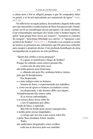 A vinda de um libertador                  443

a calma nem o Sol os aﬂigirá; porque o que Se compadece deles
os guiará, e os levará mansamente aos mananciais de águas”. Isaías
49:7-10.
    Os inﬂexíveis na nação judaica, descendentes daquela linha santa
por cujo intermédio o conhecimento de Deus fora preservado, fortale-
ceram sua fé na consideração dessas passagens e de outras similares.
Com extraordinária satisfação eles leram como o Senhor ungiria Al-
guém “para pregar boas-novas aos mansos”, “restaurar os contritos
de coração”, “proclamar liberdade aos cativos”, e “apregoar o ano
aceitável do Senhor”. Isaías 61:1, 2. Contudo o seu coração se enchia
de tristeza ao pensarem nos sofrimentos que Ele precisava enfrentar
para cumprir o propósito divino. Com profunda humilhação de alma
acompanhavam as palavras no rolo profético:

    “Quem deu crédito a nossa pregação?
        E a quem se manifestou o braço do Senhor?
    Porque foi subindo como renovo perante Ele,
        e como raiz de uma terra seca;
    não tinha parecer nem formosura;
        e, olhando nós para Ele, nenhuma beleza víamos,
    para que O desejássemos.
        Era desprezado,
    e o mais indigno entre os homens;
        homem de dores, e experimentado nos trabalhos;
    e, como um de quem os homens escondiam o rosto,
        era desprezado, e não ﬁzemos dEle caso algum.
    Verdadeiramente Ele tomou sobre
        Si as nossas enfermidades,
    e as nossas dores levou sobre Si;
        e nós O reputamos por aﬂito,
    ferido de Deus, e oprimido.
        Mas Ele foi ferido pelas nossas transgressões,
    e moído pelas nossas iniqüidades;
        o castigo que nos traz a paz estava sobre Ele,
    e pelas Suas pisaduras fomos sarados.                               [355]
        Todos
    nós andávamos desgarrados como ovelhas;
        cada um se desviava pelo seu caminho;
 