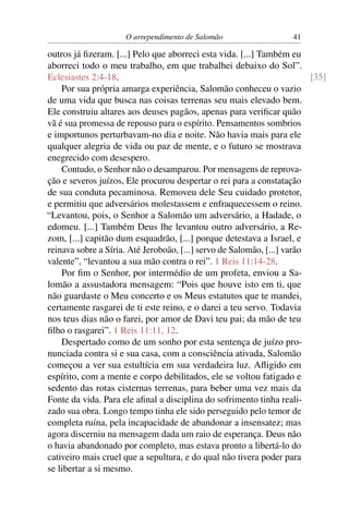 O arrependimento de Salomão                   41

outros já ﬁzeram. [...] Pelo que aborreci esta vida. [...] Também eu
aborreci todo o meu trabalho, em que trabalhei debaixo do Sol”.
Eclesiastes 2:4-18.                                                      [35]
    Por sua própria amarga experiência, Salomão conheceu o vazio
de uma vida que busca nas coisas terrenas seu mais elevado bem.
Ele construiu altares aos deuses pagãos, apenas para veriﬁcar quão
vã é sua promessa de repouso para o espírito. Pensamentos sombrios
e importunos perturbavam-no dia e noite. Não havia mais para ele
qualquer alegria de vida ou paz de mente, e o futuro se mostrava
enegrecido com desespero.
    Contudo, o Senhor não o desamparou. Por mensagens de reprova-
ção e severos juízos, Ele procurou despertar o rei para a constatação
de sua conduta pecaminosa. Removeu dele Seu cuidado protetor,
e permitiu que adversários molestassem e enfraquecessem o reino.
“Levantou, pois, o Senhor a Salomão um adversário, a Hadade, o
edomeu. [...] Também Deus lhe levantou outro adversário, a Re-
zom, [...] capitão dum esquadrão, [...] porque detestava a Israel, e
reinava sobre a Síria. Até Jeroboão, [...] servo de Salomão, [...] varão
valente”, “levantou a sua mão contra o rei”. 1 Reis 11:14-28.
    Por ﬁm o Senhor, por intermédio de um profeta, enviou a Sa-
lomão a assustadora mensagem: “Pois que houve isto em ti, que
não guardaste o Meu concerto e os Meus estatutos que te mandei,
certamente rasgarei de ti este reino, e o darei a teu servo. Todavia
nos teus dias não o farei, por amor de Davi teu pai; da mão de teu
ﬁlho o rasgarei”. 1 Reis 11:11, 12.
    Despertado como de um sonho por esta sentença de juízo pro-
nunciada contra si e sua casa, com a consciência ativada, Salomão
começou a ver sua estultícia em sua verdadeira luz. Aﬂigido em
espírito, com a mente e corpo debilitados, ele se voltou fatigado e
sedento das rotas cisternas terrenas, para beber uma vez mais da
Fonte da vida. Para ele aﬁnal a disciplina do sofrimento tinha reali-
zado sua obra. Longo tempo tinha ele sido perseguido pelo temor de
completa ruína, pela incapacidade de abandonar a insensatez; mas
agora discerniu na mensagem dada um raio de esperança. Deus não
o havia abandonado por completo, mas estava pronto a libertá-lo do
cativeiro mais cruel que a sepultura, e do qual não tivera poder para
se libertar a si mesmo.
 