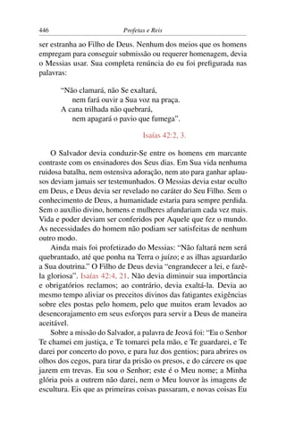 446                        Profetas e Reis

ser estranha ao Filho de Deus. Nenhum dos meios que os homens
empregam para conseguir submissão ou requerer homenagem, devia
o Messias usar. Sua completa renúncia do eu foi preﬁgurada nas
palavras:

       “Não clamará, não Se exaltará,
          nem fará ouvir a Sua voz na praça.
       A cana trilhada não quebrará,
          nem apagará o pavio que fumega”.

                                  Isaías 42:2, 3.

    O Salvador devia conduzir-Se entre os homens em marcante
contraste com os ensinadores dos Seus dias. Em Sua vida nenhuma
ruidosa batalha, nem ostensiva adoração, nem ato para ganhar aplau-
sos deviam jamais ser testemunhados. O Messias devia estar oculto
em Deus, e Deus devia ser revelado no caráter do Seu Filho. Sem o
conhecimento de Deus, a humanidade estaria para sempre perdida.
Sem o auxílio divino, homens e mulheres afundariam cada vez mais.
Vida e poder deviam ser conferidos por Aquele que fez o mundo.
As necessidades do homem não podiam ser satisfeitas de nenhum
outro modo.
    Ainda mais foi profetizado do Messias: “Não faltará nem será
quebrantado, até que ponha na Terra o juízo; e as ilhas aguardarão
a Sua doutrina.” O Filho de Deus devia “engrandecer a lei, e fazê-
la gloriosa”. Isaías 42:4, 21. Não devia diminuir sua importância
e obrigatórios reclamos; ao contrário, devia exaltá-la. Devia ao
mesmo tempo aliviar os preceitos divinos das fatigantes exigências
sobre eles postas pelo homem, pelo que muitos eram levados ao
desencorajamento em seus esforços para servir a Deus de maneira
aceitável.
    Sobre a missão do Salvador, a palavra de Jeová foi: “Eu o Senhor
Te chamei em justiça, e Te tomarei pela mão, e Te guardarei, e Te
darei por concerto do povo, e para luz dos gentios; para abrires os
olhos dos cegos, para tirar da prisão os presos, e do cárcere os que
jazem em trevas. Eu sou o Senhor; este é o Meu nome; a Minha
glória pois a outrem não darei, nem o Meu louvor às imagens de
escultura. Eis que as primeiras coisas passaram, e novas coisas Eu
 
