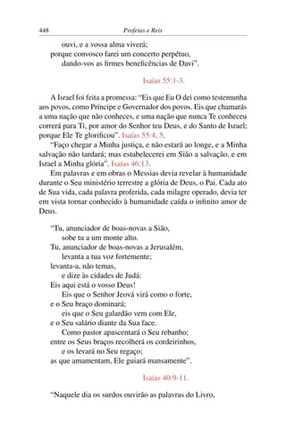 448                          Profetas e Reis

         ouvi, e a vossa alma viverá;
      porque convosco farei um concerto perpétuo,
         dando-vos as ﬁrmes beneﬁcências de Davi”.

                                    Isaías 55:1-3.

    A Israel foi feita a promessa: “Eis que Eu O dei como testemunha
aos povos, como Príncipe e Governador dos povos. Eis que chamarás
a uma nação que não conheces, e uma nação que nunca Te conheceu
correrá para Ti, por amor do Senhor teu Deus, e do Santo de Israel;
porque Ele Te gloriﬁcou”. Isaías 55:4, 5.
    “Faço chegar a Minha justiça, e não estará ao longe, e a Minha
salvação não tardará; mas estabelecerei em Sião a salvação, e em
Israel a Minha glória”. Isaías 46:13.
    Em palavras e em obras o Messias devia revelar à humanidade
durante o Seu ministério terrestre a glória de Deus, o Pai. Cada ato
de Sua vida, cada palavra proferida, cada milagre operado, devia ter
em vista tornar conhecido à humanidade caída o inﬁnito amor de
Deus.

      “Tu, anunciador de boas-novas a Sião,
          sobe tu a um monte alto.
      Tu, anunciador de boas-novas a Jerusalém,
          levanta a tua voz fortemente;
      levanta-a, não temas,
          e dize às cidades de Judá:
      Eis aqui está o vosso Deus!
          Eis que o Senhor Jeová virá como o forte,
      e o Seu braço dominará;
          eis que o Seu galardão vem com Ele,
      e o Seu salário diante da Sua face.
          Como pastor apascentará o Seu rebanho;
      entre os Seus braços recolherá os cordeirinhos,
          e os levará no Seu regaço;
      as que amamentam, Ele guiará mansamente”.

                                    Isaías 40:9-11.

      “Naquele dia os surdos ouvirão as palavras do Livro,
 