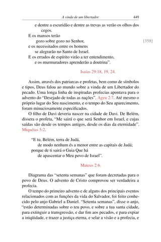 A vinda de um libertador                    449

        e dentre a escuridão e dentre as trevas as verão os olhos dos
            cegos.
    E os mansos terão
         gozo sobre gozo no Senhor,                                   [358]
    e os necessitados entre os homens
        se alegrarão no Santo de Israel.
    E os errados de espírito virão a ter entendimento,
        e os murmuradores aprenderão a doutrina”.

                                    Isaías 29:18, 19, 24.

    Assim, através dos patriarcas e profetas, bem como de símbolos
e tipos, Deus falou ao mundo sobre a vinda de um Libertador do
pecado. Uma longa linha de inspiradas profecias apontava para o
advento do “Desejado de todas as nações”. Ageu 2:7. Até mesmo o
próprio lugar do Seu nascimento, e o tempo do Seu aparecimento,
foram minuciosamente especiﬁcados.
    O ﬁlho de Davi deveria nascer na cidade de Davi. De Belém,
dissera o profeta, “Me sairá o que será Senhor em Israel, e cujas
saídas são desde os tempos antigos, desde os dias da eternidade”.
Miquéias 5:2.

     “E tu, Belém, terra de Judá,
         de modo nenhum és a menor entre as capitais de Judá;
     porque de ti sairá o Guia Que há
         de apascentar o Meu povo de Israel”.

                                    Mateus 2:6.

    Diagrama das “setenta semanas” que foram decretadas para o
povo de Deus. O advento de Cristo comprovou ser verdadeira a
profecia.
    O tempo do primeiro advento e de alguns dos principais eventos
relacionados com as funções da vida do Salvador, foi feito conhe-
cido pelo anjo Gabriel a Daniel. “Setenta semanas”, disse o anjo,
“estão determinadas sobre o teu povo, e sobre a tua santa cidade,
para extinguir a transgressão, e dar ﬁm aos pecados, e para expiar
a iniqüidade, e trazer a justiça eterna, e selar a visão e a profecia, e
 