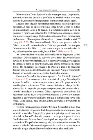 A vinda de um libertador             451

     Não revelara Deus desde o início o tempo exato do primeiro
advento; e mesmo quando a profecia de Daniel tornou este fato
conhecido, nem todos interpretaram corretamente a mensagem.
     Séculos após séculos passaram; ﬁnalmente as vozes dos profetas
cessaram. A mão do opressor pesava sobre Israel. Como os judeus
se afastaram de Deus, a fé decaiu, e a esperança quase deixou de
iluminar o futuro. As palavras dos profetas foram incompreendidas
por muitos; e aqueles cuja fé devia ter continuado forte, prontamente
exclamaram: “Prolongar-se-ão os dias, e perecerá toda a visão?”
Ezequiel 12:22. Mas no conselho do Céu a hora para a vinda de
Cristo tinha sido determinada; e “vindo a plenitude dos tempos, [360]
Deus enviou o Seu Filho [...] para remir aos que estavam debaixo da
lei, a ﬁm de recebermos a adoção de ﬁlhos”. Gálatas 4:4, 5.
     As lições deviam ser dadas à humanidade na linguagem da hu-
manidade. O Mensageiro do concerto devia falar. Sua voz devia ser
ouvida no Seu próprio templo. Ele, o autor da verdade, devia separar
da verdade a palha do falar humano, que a tinha tornado de nenhum
efeito. Os princípios do governo de Deus e o plano da redenção
deviam ser claramente deﬁnidos. As lições do Antigo Testamento
deviam ser completamente expostas diante dos homens.
     Quando o Salvador ﬁnalmente apareceu “na forma de homem”
(Filipenses 2:7), e começou o Seu ministério de graça, Satanás pôde
apenas ferir-Lhe o calcanhar, enquanto que pelo próprio ato de
humilhação e sofrimento Cristo estava ferindo a cabeça do Seu
adversário. A angústia que o pecado provocou, foi derramada no
seio do Imaculado; e enquanto Cristo suportava a contradição dos
pecadores contra Si, estava também pagando o débito do homem
pecador, e quebrando o cativeiro em que a humanidade havia sido
retida. Cada agonia, cada insulto, estava operando o livramento do
ser humano.
     Tivesse Satanás podido induzir Cristo a Se render à mais leve
tentação, tivesse ele podido levá-Lo por um ato ou mesmo um pen-
samento a manchar Sua perfeita pureza, o príncipe das trevas teria
triunfado sobre o Penhor do homem, e teria ganho para si toda a
família humana. Mas embora Satanás pudesse angustiar, não poderia
contaminar. Ele poderia causar agonia, mas não envilecimento. Ele
tornou a vida de Cristo uma longa cena de conﬂito e provação; mas
em cada ataque ele perdia seu domínio sobre a humanidade.
 