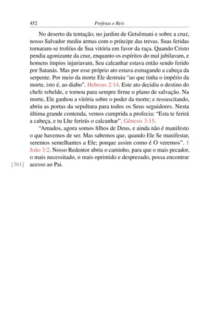 452                         Profetas e Reis

          No deserto da tentação, no jardim de Getsêmani e sobre a cruz,
      nosso Salvador mediu armas com o príncipe das trevas. Suas feridas
      tornaram-se troféus de Sua vitória em favor da raça. Quando Cristo
      pendia agonizante da cruz, enquanto os espíritos do mal jubilavam, e
      homens ímpios injuriavam, Seu calcanhar estava então sendo ferido
      por Satanás. Mas por esse próprio ato estava esmagando a cabeça da
      serpente. Por meio da morte Ele destruiu “ao que tinha o império da
      morte, isto é, ao diabo”. Hebreus 2:14. Este ato decidiu o destino do
      chefe rebelde, e tornou para sempre ﬁrme o plano de salvação. Na
      morte, Ele ganhou a vitória sobre o poder da morte; e ressuscitando,
      abriu as portas da sepultura para todos os Seus seguidores. Nesta
      última grande contenda, vemos cumprida a profecia: “Esta te ferirá
      a cabeça, e tu Lhe ferirás o calcanhar”. Gênesis 3:15.
          “Amados, agora somos ﬁlhos de Deus, e ainda não é manifesto
      o que havemos de ser. Mas sabemos que, quando Ele Se manifestar,
      seremos semelhantes a Ele; porque assim como é O veremos”. 1
      João 3:2. Nosso Redentor abriu o caminho, para que o mais pecador,
      o mais necessitado, o mais oprimido e desprezado, possa encontrar
[361] acesso ao Pai.
 