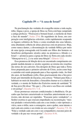 Capítulo 59 — “A casa de Israel”

    Na proclamação das verdades do evangelho eterno a toda nação,
tribo, língua e povo, a igreja de Deus na Terra está hoje cumprindo
a antiga profecia: “Florescerá e brotará Israel, e encherão de fruto
a face do mundo”. Isaías 27:6. Os seguidores de Jesus, em coo-
peração com inteligências celestiais, estão rapidamente ocupando
os lugares solitários da Terra; e como resultado dos seus labores,
uma abundante colheita de almas preciosas está em processo. Hoje,
como nunca dantes, a disseminação da verdade bíblica por meio
de uma igreja consagrada está levando aos ﬁlhos dos homens os
benefícios preﬁgurados séculos antes na promessa a Abraão e a
Israel — promessa para a igreja de Deus na Terra em cada século:
“Abençoar-te-ei [...] e tu serás uma bênção”. Gênesis 12:2.
    Essa promessa de bênção devia ter encontrado cumprimento em
grande medida durante os séculos seguintes ao retorno dos israelitas
das terras do seu cativeiro. Era desígnio de Deus que toda a Terra
fosse preparada para o primeiro advento de Cristo, assim como hoje
o caminho está sendo preparado para a Sua segunda vinda. Ao 