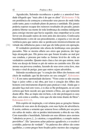 42                          Profetas e Reis

         Agradecido, Salomão reconheceu o poder e a amorável bon-
     dade dAquele que “mais alto é do que os altos” (Eclesiastes 5:8);
     em penitência ele começou a retroceder seus passos de onde tinha
     caído tanto, para o exaltado plano de pureza e santidade. Ele jamais
     poderia esperar escapar dos ruinosos resultados do pecado; jamais
     poderia libertar sua mente de toda lembrança da conduta indulgente
     para consigo mesmo que havia seguido; mas empenhar-se-ia com
     fervor em dissuadir outros de irem atrás dos desvarios. Confessaria
     humildemente o erro de seu procedimento, e ergueria a voz em ad-
     vertência para que outros não se perdessem irremissivelmente em
[36] virtude das inﬂuências para o mal que ele tinha posto em operação.
         O verdadeiro penitente não afasta da lembrança seus pecados
     passados. Não se mostra alheio aos erros que praticou, tão logo
     haja alcançado paz. Ele pensa nos que foram levados ao mal por
     sua conduta, e procura por todas as formas levá-los de volta ao
     verdadeiro caminho. Quanto mais clara a luz em que entrou, mais
     forte seu desejo de ﬁrmar os pés de outros no caminho reto. Ele não
     atenua sua perversa conduta, fazendo de seus erros coisa leve, mas
     levanta o sinal de perigo, para que outros sejam advertidos.
         Salomão reconheceu que “o coração dos ﬁlhos dos homens está
     cheio de maldade; que há desvarios no seu coração”. Eclesiastes
     9:3. E em outra oportunidade declarou: “Visto como se não executa
     logo o juízo sobre a má obra, por isso o coração dos ﬁlhos dos
     homens está inteiramente disposto para praticar o mal. Ainda que o
     pecador faça mal cem vezes, e os dias se lhe prolonguem, eu sei com
     certeza que bem sucede aos que temem a Deus, aos que temerem
     diante dEle. Mas ao ímpio não irá bem, e ele não prolongará os seus
     dias; será como a sombra, visto que ele não teme diante de Deus”.
     Eclesiastes 8:11-13.
         Pelo espírito de inspiração, o rei relatou para as gerações futuras
     a história de seus anos de dissipação, com suas lições de advertência.
     E assim, embora a semente que semeou fosse colhida por seu povo
     em safras de males, não se perdeu inteiramente a obra de sua vida.
     Com mansidão e humildade, Salomão em seus últimos anos ensinou
     “sabedoria ao povo, [...] e atentou, e esquadrinhou, e compôs muitos
     provérbios”. Ele “procurou achar palavras agradáveis; e o escrito é
     a retidão, palavras de verdade”. “As palavras dos sábios são como
     aguilhões, e como pregos bem ﬁxados pelos mestres das congrega-
 
