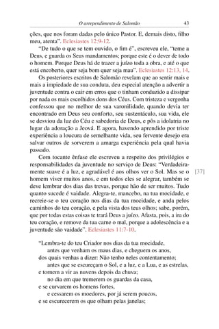 O arrependimento de Salomão                    43

ções, que nos foram dadas pelo único Pastor. E, demais disto, ﬁlho
meu, atenta”. Eclesiastes 12:9-12.
    “De tudo o que se tem ouvido, o ﬁm é”, escreveu ele, “teme a
Deus, e guarda os Seus mandamentos; porque este é o dever de todo
o homem. Porque Deus há de trazer a juízo toda a obra, e até o que
está encoberto, quer seja bom quer seja mau”. Eclesiastes 12:13, 14.
    Os posteriores escritos de Salomão revelam que ao sentir mais e
mais a impiedade de sua conduta, deu especial atenção a advertir a
juventude contra o cair em erros que o tinham conduzido a dissipar
por nada os mais escolhidos dons dos Céus. Com tristeza e vergonha
confessou que no melhor de sua varonilidade, quando devia ter
encontrado em Deus seu conforto, seu sustentáculo, sua vida, ele
se desviou da luz do Céu e sabedoria de Deus, e pôs a idolatria no
lugar da adoração a Jeová. E agora, havendo aprendido por triste
experiência a loucura de semelhante vida, seu fervente desejo era
salvar outros de sorverem a amarga experiência pela qual havia
passado.
    Com tocante ênfase ele escreveu a respeito dos privilégios e
responsabilidades da juventude no serviço de Deus: “Verdadeira-
mente suave é a luz, e agradável é aos olhos ver o Sol. Mas se o [37]
homem viver muitos anos, e em todos eles se alegrar, também se
deve lembrar dos dias das trevas, porque hão de ser muitos. Tudo
quanto sucede é vaidade. Alegra-te, mancebo, na tua mocidade, e
recreie-se o teu coração nos dias da tua mocidade, e anda pelos
caminhos do teu coração, e pela vista dos teus olhos; sabe, porém,
que por todas estas coisas te trará Deus a juízo. Afasta, pois, a ira do
teu coração, e remove da tua carne o mal, porque a adolescência e a
juventude são vaidade”. Eclesiastes 11:7-10.

   “Lembra-te do teu Criador nos dias da tua mocidade,
       antes que venham os maus dias, e cheguem os anos,
   dos quais venhas a dizer: Não tenho neles contentamento;
       antes que se escureçam o Sol, e a luz, e a Lua, e as estrelas,
   e tornem a vir as nuvens depois da chuva;
       no dia em que tremerem os guardas da casa,
   e se curvarem os homens fortes,
       e cessarem os moedores, por já serem poucos,
   e se escurecerem os que olham pelas janelas;
 