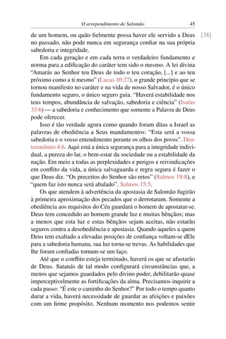 O arrependimento de Salomão              45

de um homem, ou quão ﬁelmente possa haver ele servido a Deus [38]
no passado, não pode nunca em segurança conﬁar na sua própria
sabedoria e integridade.
    Em cada geração e em cada terra o verdadeiro fundamento e
norma para a ediﬁcação do caráter tem sido o mesmo. A lei divina
“Amarás ao Senhor teu Deus de todo o teu coração, [...] e ao teu
próximo como a ti mesmo” (Lucas 10:27), o grande princípio que se
tornou manifesto no caráter e na vida de nosso Salvador, é o único
fundamento seguro, o único seguro guia. “Haverá estabilidade nos
teus tempos, abundância de salvação, sabedoria e ciência” (Isaías
33:6) — a sabedoria e conhecimento que somente a Palavra de Deus
pode oferecer.
    Isso é tão verdade agora como quando foram ditas a Israel as
palavras de obediência a Seus mandamentos: “Esta será a vossa
sabedoria e o vosso entendimento perante os olhos dos povos”. Deu-
teronômio 4:6. Aqui está a única segurança para a integridade indivi-
dual, a pureza do lar, o bem-estar da sociedade ou a estabilidade da
nação. Em meio a todas as perplexidades e perigos e reivindicações
em conﬂito da vida, a única salvaguarda e regra segura é fazer o
que Deus diz. “Os preceitos do Senhor são retos” (Salmos 19:8), e
“quem faz isto nunca será abalado”. Salmos 15:5.
    Os que atendem à advertência da apostasia de Salomão fugirão
à primeira aproximação dos pecados que o derrotaram. Somente a
obediência aos requisitos do Céu guardará o homem de apostatar-se.
Deus tem concedido ao homem grande luz e muitas bênçãos; mas
a menos que esta luz e estas bênçãos sejam aceitas, não estarão
seguros contra a desobediência e apostasia. Quando aqueles a quem
Deus tem exaltado a elevadas posições de conﬁança voltam-se dEle
para a sabedoria humana, sua luz torna-se trevas. As habilidades que
lhe foram conﬁadas tornam-se um laço.
    Até que o conﬂito esteja terminado, haverá os que se afastarão
de Deus. Satanás de tal modo conﬁgurará circunstâncias que, a
menos que sejamos guardados pelo divino poder, debilitarão quase
imperceptivelmente as fortiﬁcações da alma. Precisamos inquirir a
cada passo: “É este o caminho do Senhor?” Por todo o tempo quanto
durar a vida, haverá necessidade de guardar as afeições e paixões
com um ﬁrme propósito. Nenhum momento nos podemos sentir
 