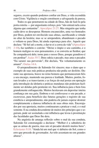 46                          Profetas e Reis

     seguros, exceto quando podemos conﬁar em Deus, a vida escondida
     com Cristo. Vigilância e oração constituem a salvaguarda da pureza.
         Todos os que penetrarem na cidade de Deus, hão de fazê-lo pela
     porta estreita — por angustiante esforço, pois “não entrará nela coisa
     alguma que contamine”. Apocalipse 21:27. Mas ninguém que tenha
     caído deve se desesperar. Homens encanecidos, uma vez honrados
     por Deus, podem ter envilecido suas almas, sacriﬁcando a virtude
     no altar da luxúria; mas se se arrependem, abandonam o pecado
     e voltam-se para Deus, há ainda esperança para eles. Aquele que
     declara: “Sê ﬁel até a morte, e dar-te-ei a coroa da vida” (Apocalipse
[39] 2:10), faz também o convite: “Deixe o ímpio o seu caminho, e o
     homem maligno os seus pensamentos, e se converta ao Senhor, que
     Se compadecerá dele; torne para o nosso Deus, porque grandioso é
     em perdoar”. Isaías 55:7. Deus odeia o pecado, mas ama o pecador.
     “Eu sararei sua perversão”, Ele declara, “Eu voluntariamente os
     amarei”. Oséias 14:4.
         O arrependimento de Salomão foi sincero; mas o dano que o
     exemplo de suas más práticas produzira não podia ser desfeito. Du-
     rante sua apostasia, houve no reino homens que permaneceram ﬁéis
     a seu encargo, mantendo sua pureza e lealdade. Muitos, porém, fo-
     ram levados a se transviarem; e as forças do mal postas em operação
     pela introdução da idolatria e práticas mundanas não poderiam facil-
     mente ser detidas pelo penitente rei. Sua inﬂuência para o bem fora
     grandemente enfraquecida. Muitos hesitavam em depositar inteira
     conﬁança em sua guia. Embora o rei confessasse o seu pecado, e
     escrevesse, para benefício das futuras gerações o registro de sua
     estultícia e arrependimento, não poderia ele jamais esperar destruir
     completamente a danosa inﬂuência de suas obras más. Encoraja-
     dos por sua apostasia, muitos continuaram a praticar o mal, e o mal
     somente. E na conduta descendente de muitos dos príncipes que o se-
     guiram, pode ser assinalada a má inﬂuência que levou à prostituição
     das faculdades que Deus lhe dera.
         Na angústia de amarga reﬂexão sobre o mal da sua conduta,
     Salomão foi constrangido a declarar: “Melhor é a sabedoria do
     que as armas de guerra, mas um só pecador destrói muitos bens”.
     Eclesiastes 9:18. “Ainda há um mal que vi debaixo do Sol, como o
     erro que procede do governador. Ao tolo assentam-no em grandes
     alturas”.
 