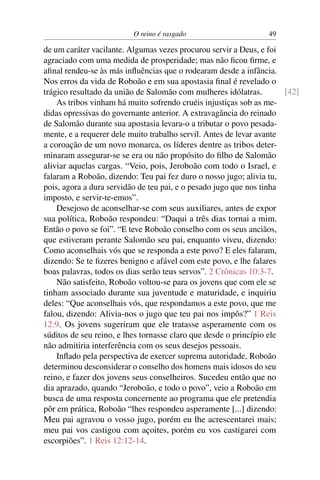 O reino é rasgado                      49

de um caráter vacilante. Algumas vezes procurou servir a Deus, e foi
agraciado com uma medida de prosperidade; mas não ﬁcou ﬁrme, e
aﬁnal rendeu-se às más inﬂuências que o rodearam desde a infância.
Nos erros da vida de Roboão e em sua apostasia ﬁnal é revelado o
trágico resultado da união de Salomão com mulheres idólatras.         [42]
    As tribos vinham há muito sofrendo cruéis injustiças sob as me-
didas opressivas do governante anterior. A extravagância do reinado
de Salomão durante sua apostasia levara-o a tributar o povo pesada-
mente, e a requerer dele muito trabalho servil. Antes de levar avante
a coroação de um novo monarca, os líderes dentre as tribos deter-
minaram assegurar-se se era ou não propósito do ﬁlho de Salomão
aliviar aquelas cargas. “Veio, pois, Jeroboão com todo o Israel, e
falaram a Roboão, dizendo: Teu pai fez duro o nosso jugo; alivia tu,
pois, agora a dura servidão de teu pai, e o pesado jugo que nos tinha
imposto, e servir-te-emos”.
    Desejoso de aconselhar-se com seus auxiliares, antes de expor
sua política, Roboão respondeu: “Daqui a três dias tornai a mim.
Então o povo se foi”. “E teve Roboão conselho com os seus anciãos,
que estiveram perante Salomão seu pai, enquanto viveu, dizendo:
Como aconselhais vós que se responda a este povo? E eles falaram,
dizendo: Se te ﬁzeres benigno e afável com este povo, e lhe falares
boas palavras, todos os dias serão teus servos”. 2 Crônicas 10:3-7.
    Não satisfeito, Roboão voltou-se para os jovens que com ele se
tinham associado durante sua juventude e maturidade, e inquiriu
deles: “Que aconselhais vós, que respondamos a este povo, que me
falou, dizendo: Alivia-nos o jugo que teu pai nos impôs?” 1 Reis
12:9. Os jovens sugeriram que ele tratasse asperamente com os
súditos de seu reino, e lhes tornasse claro que desde o princípio ele
não admitiria interferência com os seus desejos pessoais.
    Inﬂado pela perspectiva de exercer suprema autoridade, Roboão
determinou desconsiderar o conselho dos homens mais idosos do seu
reino, e fazer dos jovens seus conselheiros. Sucedeu então que no
dia aprazado, quando “Jeroboão, e todo o povo”, veio a Roboão em
busca de uma resposta concernente ao programa que ele pretendia
pôr em prática, Roboão “lhes respondeu asperamente [...] dizendo:
Meu pai agravou o vosso jugo, porém eu lhe acrescentarei mais;
meu pai vos castigou com açoites, porém eu vos castigarei com
escorpiões”. 1 Reis 12:12-14.
 