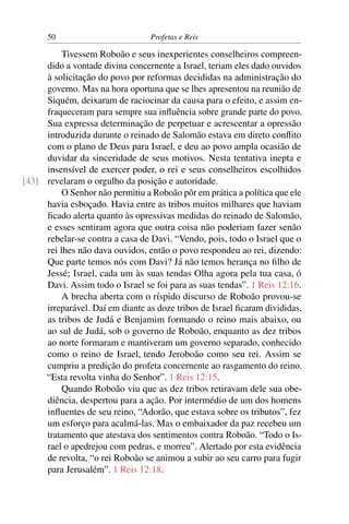 50                         Profetas e Reis

          Tivessem Roboão e seus inexperientes conselheiros compreen-
     dido a vontade divina concernente a Israel, teriam eles dado ouvidos
     à solicitação do povo por reformas decididas na administração do
     governo. Mas na hora oportuna que se lhes apresentou na reunião de
     Siquém, deixaram de raciocinar da causa para o efeito, e assim en-
     fraqueceram para sempre sua inﬂuência sobre grande parte do povo.
     Sua expressa determinação de perpetuar e acrescentar a opressão
     introduzida durante o reinado de Salomão estava em direto conﬂito
     com o plano de Deus para Israel, e deu ao povo ampla ocasião de
     duvidar da sinceridade de seus motivos. Nesta tentativa inepta e
     insensível de exercer poder, o rei e seus conselheiros escolhidos
[43] revelaram o orgulho da posição e autoridade.
          O Senhor não permitiu a Roboão pôr em prática a política que ele
     havia esboçado. Havia entre as tribos muitos milhares que haviam
     ﬁcado alerta quanto às opressivas medidas do reinado de Salomão,
     e esses sentiram agora que outra coisa não poderiam fazer senão
     rebelar-se contra a casa de Davi. “Vendo, pois, todo o Israel que o
     rei lhes não dava ouvidos, então o povo respondeu ao rei, dizendo:
     Que parte temos nós com Davi? Já não temos herança no ﬁlho de
     Jessé; Israel, cada um às suas tendas Olha agora pela tua casa, ó
     Davi. Assim todo o Israel se foi para as suas tendas”. 1 Reis 12:16.
          A brecha aberta com o ríspido discurso de Roboão provou-se
     irreparável. Daí em diante as doze tribos de Israel ﬁcaram divididas,
     as tribos de Judá e Benjamim formando o reino mais abaixo, ou
     ao sul de Judá, sob o governo de Roboão, enquanto as dez tribos
     ao norte formaram e mantiveram um governo separado, conhecido
     como o reino de Israel, tendo Jeroboão como seu rei. Assim se
     cumpriu a predição do profeta concernente ao rasgamento do reino.
     “Esta revolta vinha do Senhor”. 1 Reis 12:15.
          Quando Roboão viu que as dez tribos retiravam dele sua obe-
     diência, despertou para a ação. Por intermédio de um dos homens
     inﬂuentes de seu reino, “Adorão, que estava sobre os tributos”, fez
     um esforço para acalmá-las. Mas o embaixador da paz recebeu um
     tratamento que atestava dos sentimentos contra Roboão. “Todo o Is-
     rael o apedrejou com pedras, e morreu”. Alertado por esta evidência
     de revolta, “o rei Roboão se animou a subir ao seu carro para fugir
     para Jerusalém”. 1 Reis 12:18.
 