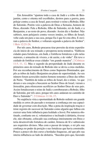 O reino é rasgado                      51

     Em Jerusalém “ajuntou toda a casa de Judá e a tribo de Ben-
jamim, cento e oitenta mil escolhidos, destros para a guerra, para
pelejar contra a casa de Israel, para restituir o reino a Roboão, ﬁlho
de Salomão. Porém veio a palavra de Deus a Semaías, homem de
Deus, dizendo: Fala a Roboão, ﬁlho de Salomão, rei de Judá, e a
Benjamim, e ao resto do povo, dizendo: Assim diz o Senhor: Não
subireis, nem pelejareis contra vossos irmãos, os ﬁlhos de Israel;
volte cada um para a sua casa, porque Eu é que ﬁz esta obra. E ouvi-
ram a palavra do Senhor, e voltaram segundo a palavra do Senhor”.
1 Reis 12:21-24.
     Por três anos, Roboão procurou tirar proveito da triste experiên-
cia do início de seu reinado; e prosperou nesta tentativa. “Ediﬁcou
cidades para fortalezas, em Judá, e fortiﬁcou fortalezas e pôs nelas
maiorais, e armazéns de víveres, e de azeite, e de vinho”. Ele teve o
cuidado de fortiﬁcar essas cidades “em grande maneira”. 2 Crônicas
11:5, 11, 12. Mas o segredo da prosperidade de Judá durante os
primeiros anos do reinado de Roboão não se devia a estas medidas.
Foi seu reconhecimento de Deus como Supremo Dominador, que
pôs as tribos de Judá e Benjamim em plano de superioridade. Ao seu
número foram acrescidos muitos homens tementes a Deus das tribos
do Norte. “Também de todas as tribos de Israel, diz o relato, ‘os que [44]
deram o seu coração a buscarem ao Senhor Deus de Israel, vieram a
Jerusalém, para oferecerem sacrifícios ao Senhor Deus de seus pais.
Assim fortaleceram o reino de Judá e corroboraram a Roboão, ﬁlho
de Salomão, por três anos; porque três anos andaram no caminho de
Davi e Salomão’”. 2 Crônicas 11:16, 17.
     Na seqüência viria a oportunidade de Roboão redimir em grande
medida os erros do passado e restaurar a conﬁança em sua capaci-
dade de governar com discrição. Mas a pena da inspiração traçou o
triste registro do sucessor de Salomão como alguém que falhou em
exercer uma forte inﬂuência para lealdade a Jeová. Por natureza obs-
tinado, conﬁante em si, voluntarioso e inclinado à idolatria, tivesse
ele, não obstante, colocado sua conﬁança inteiramente em Deus e
teria desenvolvido fortaleza de caráter, ﬁrmeza de fé e submissão
aos requisitos divinos. Mas com o passar do tempo, o rei pôs sua
conﬁança no poder da posição e nas fortalezas que havia construído.
Pouco a pouco ele deu curso a herdadas fraquezas, até que pôs sua
inteira inﬂuência ao lado da idolatria. “Sucedeu pois que, havendo
 