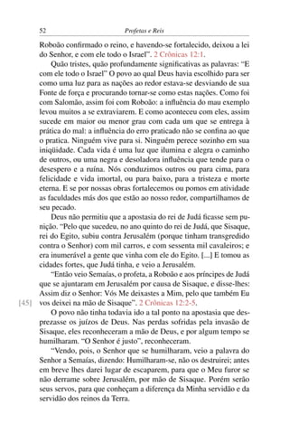 52                         Profetas e Reis

     Roboão conﬁrmado o reino, e havendo-se fortalecido, deixou a lei
     do Senhor, e com ele todo o Israel”. 2 Crônicas 12:1.
         Quão tristes, quão profundamente signiﬁcativas as palavras: “E
     com ele todo o Israel” O povo ao qual Deus havia escolhido para ser
     como uma luz para as nações ao redor estava-se desviando de sua
     Fonte de força e procurando tornar-se como estas nações. Como foi
     com Salomão, assim foi com Roboão: a inﬂuência do mau exemplo
     levou muitos a se extraviarem. E como aconteceu com eles, assim
     sucede em maior ou menor grau com cada um que se entrega à
     prática do mal: a inﬂuência do erro praticado não se conﬁna ao que
     o pratica. Ninguém vive para si. Ninguém perece sozinho em sua
     iniqüidade. Cada vida é uma luz que ilumina e alegra o caminho
     de outros, ou uma negra e desoladora inﬂuência que tende para o
     desespero e a ruína. Nós conduzimos outros ou para cima, para
     felicidade e vida imortal, ou para baixo, para a tristeza e morte
     eterna. E se por nossas obras fortalecemos ou pomos em atividade
     as faculdades más dos que estão ao nosso redor, compartilhamos de
     seu pecado.
         Deus não permitiu que a apostasia do rei de Judá ﬁcasse sem pu-
     nição. “Pelo que sucedeu, no ano quinto do rei de Judá, que Sisaque,
     rei do Egito, subiu contra Jerusalém (porque tinham transgredido
     contra o Senhor) com mil carros, e com sessenta mil cavaleiros; e
     era inumerável a gente que vinha com ele do Egito. [...] E tomou as
     cidades fortes, que Judá tinha, e veio a Jerusalém.
         “Então veio Semaías, o profeta, a Roboão e aos príncipes de Judá
     que se ajuntaram em Jerusalém por causa de Sisaque, e disse-lhes:
     Assim diz o Senhor: Vós Me deixastes a Mim, pelo que também Eu
[45] vos deixei na mão de Sisaque”. 2 Crônicas 12:2-5.
         O povo não tinha todavia ido a tal ponto na apostasia que des-
     prezasse os juízos de Deus. Nas perdas sofridas pela invasão de
     Sisaque, eles reconheceram a mão de Deus, e por algum tempo se
     humilharam. “O Senhor é justo”, reconheceram.
         “Vendo, pois, o Senhor que se humilharam, veio a palavra do
     Senhor a Semaías, dizendo: Humilharam-se, não os destruirei; antes
     em breve lhes darei lugar de escaparem, para que o Meu furor se
     não derrame sobre Jerusalém, por mão de Sisaque. Porém serão
     seus servos, para que conheçam a diferença da Minha servidão e da
     servidão dos reinos da Terra.
 