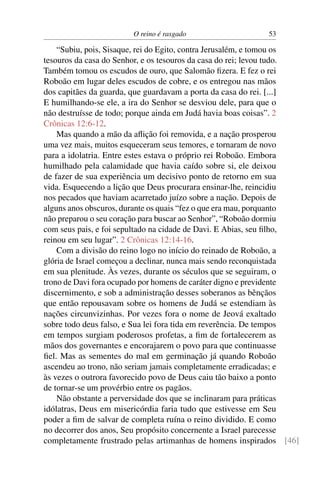 O reino é rasgado                   53

    “Subiu, pois, Sisaque, rei do Egito, contra Jerusalém, e tomou os
tesouros da casa do Senhor, e os tesouros da casa do rei; levou tudo.
Também tomou os escudos de ouro, que Salomão ﬁzera. E fez o rei
Roboão em lugar deles escudos de cobre, e os entregou nas mãos
dos capitães da guarda, que guardavam a porta da casa do rei. [...]
E humilhando-se ele, a ira do Senhor se desviou dele, para que o
não destruísse de todo; porque ainda em Judá havia boas coisas”. 2
Crônicas 12:6-12.
    Mas quando a mão da aﬂição foi removida, e a nação prosperou
uma vez mais, muitos esqueceram seus temores, e tornaram de novo
para a idolatria. Entre estes estava o próprio rei Roboão. Embora
humilhado pela calamidade que havia caído sobre si, ele deixou
de fazer de sua experiência um decisivo ponto de retorno em sua
vida. Esquecendo a lição que Deus procurara ensinar-lhe, reincidiu
nos pecados que haviam acarretado juízo sobre a nação. Depois de
alguns anos obscuros, durante os quais “fez o que era mau, porquanto
não preparou o seu coração para buscar ao Senhor”, “Roboão dormiu
com seus pais, e foi sepultado na cidade de Davi. E Abias, seu ﬁlho,
reinou em seu lugar”. 2 Crônicas 12:14-16.
    Com a divisão do reino logo no início do reinado de Roboão, a
glória de Israel começou a declinar, nunca mais sendo reconquistada
em sua plenitude. Às vezes, durante os séculos que se seguiram, o
trono de Davi fora ocupado por homens de caráter digno e previdente
discernimento, e sob a administração desses soberanos as bênçãos
que então repousavam sobre os homens de Judá se estendiam às
nações circunvizinhas. Por vezes fora o nome de Jeová exaltado
sobre todo deus falso, e Sua lei fora tida em reverência. De tempos
em tempos surgiam poderosos profetas, a ﬁm de fortalecerem as
mãos dos governantes e encorajarem o povo para que continuasse
ﬁel. Mas as sementes do mal em germinação já quando Roboão
ascendeu ao trono, não seriam jamais completamente erradicadas; e
às vezes o outrora favorecido povo de Deus caiu tão baixo a ponto
de tornar-se um provérbio entre os pagãos.
    Não obstante a perversidade dos que se inclinaram para práticas
idólatras, Deus em misericórdia faria tudo que estivesse em Seu
poder a ﬁm de salvar de completa ruína o reino dividido. E como
no decorrer dos anos, Seu propósito concernente a Israel parecesse
completamente frustrado pelas artimanhas de homens inspirados [46]
 