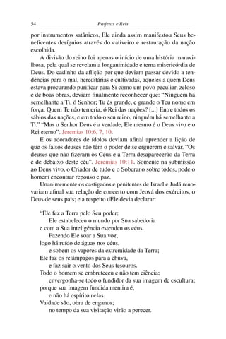 54                         Profetas e Reis

por instrumentos satânicos, Ele ainda assim manifestou Seus be-
neﬁcentes desígnios através do cativeiro e restauração da nação
escolhida.
    A divisão do reino foi apenas o início de uma história maravi-
lhosa, pela qual se revelam a longanimidade e terna misericórdia de
Deus. Do cadinho da aﬂição por que deviam passar devido a ten-
dências para o mal, hereditárias e cultivadas, aqueles a quem Deus
estava procurando puriﬁcar para Si como um povo peculiar, zeloso
e de boas obras, deviam ﬁnalmente reconhecer que: “Ninguém há
semelhante a Ti, ó Senhor; Tu és grande, e grande o Teu nome em
força. Quem Te não temeria, ó Rei das nações? [...] Entre todos os
sábios das nações, e em todo o seu reino, ninguém há semelhante a
Ti.” “Mas o Senhor Deus é a verdade; Ele mesmo é o Deus vivo e o
Rei eterno”. Jeremias 10:6, 7, 10.
    E os adoradores de ídolos deviam aﬁnal aprender a lição de
que os falsos deuses não têm o poder de se erguerem e salvar. “Os
deuses que não ﬁzeram os Céus e a Terra desaparecerão da Terra
e de debaixo deste céu”. Jeremias 10:11. Somente na submissão
ao Deus vivo, o Criador de tudo e o Soberano sobre todos, pode o
homem encontrar repouso e paz.
    Unanimemente os castigados e penitentes de Israel e Judá reno-
variam aﬁnal sua relação de concerto com Jeová dos exércitos, o
Deus de seus pais; e a respeito dEle devia declarar:

     “Ele fez a Terra pelo Seu poder;
         Ele estabeleceu o mundo por Sua sabedoria
     e com a Sua inteligência estendeu os céus.
         Fazendo Ele soar a Sua voz,
     logo há ruído de águas nos céus,
         e sobem os vapores da extremidade da Terra;
     Ele faz os relâmpagos para a chuva,
         e faz sair o vento dos Seus tesouros.
     Todo o homem se embruteceu e não tem ciência;
         envergonha-se todo o fundidor da sua imagem de escultura;
     porque sua imagem fundida mentira é,
         e não há espírito nelas.
     Vaidade são, obra de enganos;
         no tempo da sua visitação virão a perecer.
 