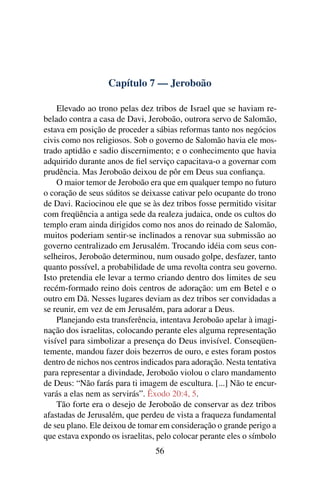Capítulo 7 — Jeroboão

    Elevado ao trono pelas dez tribos de Israel que se haviam re-
belado contra a casa de Davi, Jeroboão, outrora servo de Salomão,
estava em posição de proceder a sábias reformas tanto nos negócios
civis como nos religiosos. Sob o governo de Salomão havia ele mos-
trado aptidão e sadio discernimento; e o conhecimento que havia
adquirido durante anos de ﬁel serviço capacitava-o a governar com
prudência. Mas Jeroboão deixou de pôr em Deus sua conﬁança.
    O maior temor de Jeroboão era que em qualquer tempo no futuro
o coração de seus súditos se deixasse cativar pelo ocupante do trono
de Davi. Raciocinou ele que se às dez tribos fosse permitido visitar
com freqüência a antiga sede da realeza judaica, onde os cultos do
templo eram ainda dirigidos como nos anos do reinado de Salomão,
muitos poderiam sentir-se inclinados a renovar sua submissão ao
governo centralizado em Jerusalém. Trocando idéia com seus con-
selheiros, Jeroboão determinou, num ousado golpe, desfazer, tanto
quanto possível, a probabilidade de uma revolta contra seu governo.
Isto pretendia ele levar a termo criando dentro dos limites de seu
recém-formado reino dois centros de adoração: um em Betel e o
outro em Dã. Nesses lugares deviam as dez tribos ser convidadas a
se reunir, em vez de em Jerusalém, para adorar a Deus.
    Planejando esta transferência, intentava Jeroboão apelar à imagi-
nação dos israelitas, colocando perante eles alguma representação
visível para simbolizar a presença do Deus invisível. Conseqüen-
temente, mandou fazer dois bezerros de ouro, e estes foram postos
dentro de nichos nos centros indicados para adoração. Nesta tentativa
para representar a divindade, Jeroboão violou o claro mandamento
de Deus: “Não farás para ti imagem de escultura. [...] Não te encur-
varás a elas nem as servirás”. Êxodo 20:4, 5.
    Tão forte era o desejo de Jeroboão de conservar as dez tribos
afastadas de Jerusalém, que perdeu de vista a fraqueza fundamental
de seu plano. Ele deixou de tomar em consideração o grande perigo a
que estava expondo os israelitas, pelo colocar perante eles o símbolo
                                 56
 