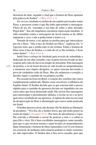 58                           Profetas e Reis

     derramou do altar, segundo o sinal que o homem de Deus apontara
     pela palavra do Senhor”. 1 Reis 13:2, 3, 5.
         Ao ver isso, Jeroboão se encheu de um espírito provocador contra
     Deus, e procurou conter o que lhe tinha apresentado a mensagem.
     Cheio de ira, ele “estendeu a sua mão de sobre o altar, dizendo:
     Pegai dele”. Seu ato impetuoso encontrou reprovação imediata. A
     mão estendida contra o mensageiro de Jeová tornou-se de súbito
     impotente e seca, e não a podia tornar a trazer a si.
         Tomado de terror, o rei apelou ao profeta para que intercedesse
     por ele a Deus. “Ora à face do Senhor teu Deus”, suplicou ele, “e
     roga por mim, que a minha mão se me restitua. Então o homem de
     Deus orou à face do Senhor, e a mão do rei se lhe restituiu, e ﬁcou
     como dantes”. 1 Reis 13:4, 6.
         Inútil fora o esforço de Jeroboão para revestir de solenidade a
     dedicação de um altar estranho, cujo respeito haveria levado ao des-
     respeito pelo culto de Jeová no templo de Jerusalém. Pela mensagem
[49] do profeta, o rei de Israel deveria ter sido levado ao arrependimento,
     a renunciar seus ímpios desígnios, os quais estavam desviando o
     povo do verdadeiro culto de Deus. Mas ele endureceu o coração, e
     decidiu seguir o caminho de sua própria escolha.
         Por ocasião da festa em Betel, o coração dos israelitas não estava
     completamente endurecido. Muitos eram suscetíveis à inﬂuência do
     Espírito Santo. O Senhor decidiu que os que estavam indo a passos
     rápidos para o caminho da apostasia deviam ser impedidos em seu
     curso antes que fosse demasiado tarde. Ele enviou Seu mensageiro
     para interromper o procedimento idólatra, e revelar ao rei e ao povo
     qual seria o resultado de sua apostasia. A ruptura do altar era um sinal
     da desaprovação de Deus à abominação que estava sendo praticada
     em Israel.
         O Senhor procura salvar, não destruir. Ele Se deleita na libertação
     de pecadores. “Vivo Eu, diz o Senhor Jeová, que não tenho prazer na
     morte do ímpio”. Ezequiel 33:11. Por meio de advertências e rogos
     Ele convida o obstinado a cessar de praticar o mal, e a voltar-se
     para Ele e viver. Dá a Seus escolhidos mensageiros santa ousadia,
     para que os que ouvirem temam e sejam levados ao arrependimento.
     Quão ﬁrmemente o homem de Deus repreendeu o rei! E esta ﬁrmeza
     era essencial; de nenhuma outra maneira podiam os males existentes
     ter sido reprovados. O Senhor deu a Seu servo ousadia, para que
 