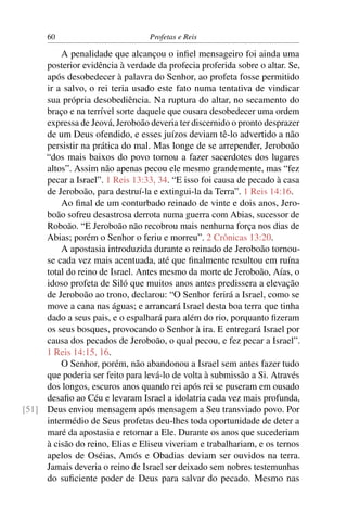 60                          Profetas e Reis

         A penalidade que alcançou o inﬁel mensageiro foi ainda uma
     posterior evidência à verdade da profecia proferida sobre o altar. Se,
     após desobedecer à palavra do Senhor, ao profeta fosse permitido
     ir a salvo, o rei teria usado este fato numa tentativa de vindicar
     sua própria desobediência. Na ruptura do altar, no secamento do
     braço e na terrível sorte daquele que ousara desobedecer uma ordem
     expressa de Jeová, Jeroboão deveria ter discernido o pronto desprazer
     de um Deus ofendido, e esses juízos deviam tê-lo advertido a não
     persistir na prática do mal. Mas longe de se arrepender, Jeroboão
     “dos mais baixos do povo tornou a fazer sacerdotes dos lugares
     altos”. Assim não apenas pecou ele mesmo grandemente, mas “fez
     pecar a Israel”. 1 Reis 13:33, 34. “E isso foi causa de pecado à casa
     de Jeroboão, para destruí-la e extingui-la da Terra”. 1 Reis 14:16.
         Ao ﬁnal de um conturbado reinado de vinte e dois anos, Jero-
     boão sofreu desastrosa derrota numa guerra com Abias, sucessor de
     Roboão. “E Jeroboão não recobrou mais nenhuma força nos dias de
     Abias; porém o Senhor o feriu e morreu”. 2 Crônicas 13:20.
         A apostasia introduzida durante o reinado de Jeroboão tornou-
     se cada vez mais acentuada, até que ﬁnalmente resultou em ruína
     total do reino de Israel. Antes mesmo da morte de Jeroboão, Aías, o
     idoso profeta de Siló que muitos anos antes predissera a elevação
     de Jeroboão ao trono, declarou: “O Senhor ferirá a Israel, como se
     move a cana nas águas; e arrancará Israel desta boa terra que tinha
     dado a seus pais, e o espalhará para além do rio, porquanto ﬁzeram
     os seus bosques, provocando o Senhor à ira. E entregará Israel por
     causa dos pecados de Jeroboão, o qual pecou, e fez pecar a Israel”.
     1 Reis 14:15, 16.
         O Senhor, porém, não abandonou a Israel sem antes fazer tudo
     que poderia ser feito para levá-lo de volta à submissão a Si. Através
     dos longos, escuros anos quando rei após rei se puseram em ousado
     desaﬁo ao Céu e levaram Israel a idolatria cada vez mais profunda,
[51] Deus enviou mensagem após mensagem a Seu transviado povo. Por
     intermédio de Seus profetas deu-lhes toda oportunidade de deter a
     maré da apostasia e retornar a Ele. Durante os anos que sucederiam
     à cisão do reino, Elias e Eliseu viveriam e trabalhariam, e os ternos
     apelos de Oséias, Amós e Obadias deviam ser ouvidos na terra.
     Jamais deveria o reino de Israel ser deixado sem nobres testemunhas
     do suﬁciente poder de Deus para salvar do pecado. Mesmo nas
 