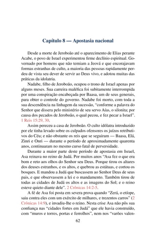 Capítulo 8 — Apostasia nacional

    Desde a morte de Jeroboão até o aparecimento de Elias perante
Acabe, o povo de Israel experimentou ﬁrme declínio espiritual. Go-
vernado por homens que não temiam a Jeová e que encorajavam
formas estranhas de culto, a maioria das pessoas rapidamente per-
deu de vista seu dever de servir ao Deus vivo, e adotou muitas das
práticas da idolatria.
    Nadabe, ﬁlho de Jeroboão, ocupou o trono de Israel apenas por
alguns meses. Sua carreira maléﬁca foi subitamente interrompida
por uma conspiração encabeçada por Baasa, um de seus generais,
para obter o controle do governo. Nadabe foi morto, com toda a
sua descendência na linhagem da sucessão, “conforme a palavra do
Senhor que dissera pelo ministério de seu servo Aías, o silonita; por
causa dos pecados de Jeroboão, o qual pecou, e fez pecar a Israel”.
1 Reis 15:29, 30.
    Assim pereceu a casa de Jeroboão. O culto idólatra introduzido
por ele tinha levado sobre os culpados ofensores os juízos retributi-
vos do Céu; e não obstante os reis que se seguiram — Baasa, Elá,
Zinri e Onri — durante o período de aproximadamente quarenta
anos, continuaram no mesmo curso fatal de perversidade.
    Durante a maior parte deste período de apostasia em Israel,
Asa reinava no reino de Judá. Por muitos anos “Asa fez o que era
bom e reto aos olhos do Senhor seu Deus. Porque tirou os altares
dos deuses estranhos, e os altos, e quebrou as estátuas, e cortou os
bosques. E mandou a Judá que buscassem ao Senhor Deus de seus
pais, e que observassem a lei e o mandamento. Também tirou de
todas as cidades de Judá os altos e as imagens do Sol; e o reino
esteve quieto diante dele”. 2 Crônicas 14:2-5.
    A fé de Asa foi posta em severa prova quando “Zerá, o etíope,
saiu contra eles com um exército de milhares, e trezentos carros” (2
Crônicas 14:9), e invadiu-lhe o reino. Nesta crise Asa não pôs sua
conﬁança nas “cidades fortes em Judá” que ele havia construído,
com “muros e torres, portas e ferrolhos”, nem nos “varões valen-
                                 62
 
