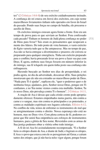 Apostasia nacional                    63

tes” (2 Crônicas 14:6-8) de seu exército cuidadosamente treinado.
A conﬁança do rei estava em Jeová dos exércitos, em cujo nome
maravilhosos livramentos tinham sido operados em favor do Israel
do passado. Pondo suas forças no campo de batalha, ele procurou o
auxílio de Deus.
    Os exércitos inimigos estavam agora frente a frente. Este era um
tempo de prova para os que serviam ao Senhor. Fora confessado
cada pecado? Tinham os homens de Judá plena conﬁança no poder [53]
de Deus para livrar? Tais eram os pensamentos que ocupavam a
mente dos líderes. De todo ponto de vista humano, o vasto exército
do Egito varreria tudo que se lhe antepusesse. Mas no tempo de paz,
Asa não se havia entregue a divertimentos e prazeres; ele estivera se
preparando para qualquer emergência. Tinha um exército preparado
para o conﬂito; havia procurado levar seu povo a fazer sua paz com
Deus. E agora, embora suas forças fossem em número inferior às
do inimigo, sua fé nAquele em quem tinha posto sua conﬁança não
enfraqueceu.
    Havendo buscado ao Senhor nos dias de prosperidade, o rei
podia agora, no dia da adversidade, descansar nEle. Suas petições
mostravam que ele não era estranho ao maravilhoso poder de Deus.
“Nada para Ti é ajudar”, suplicou ele, “quer o poderoso quer o de
nenhuma força; ajudanos, pois, Senhor nosso Deus, porque em Ti
conﬁamos, e no Teu nome viemos contra esta multidão. Senhor, Tu
és nosso Deus, não prevaleça contra Ti o homem”. 2 Crônicas 14:11.
    A oração de Asa é dessas que cada cristão crente pode apropria-
damente oferecer. Estamos empenhados numa guerra, não contra a
carne e o sangue, mas sim contra os principados e as potestades, e
contra as maldades espirituais nos lugares celestiais. Efésios 6:12.
No conﬂito da vida, temos de enfrentar os instrumentos do mal que
se arregimentaram contra o direito. Nossa esperança não está no
homem, mas no Deus vivo. Com plena certeza de fé, podemos es-
perar que Ele unirá Sua onipotência aos esforços de instrumentos
humanos, para a glória de Seu nome. Revestidos com as armas de
Sua justiça podemos obter a vitória sobre todo inimigo.
    A fé do rei Asa foi assinaladamente recompensada. “E o Senhor
feriu os etíopes diante de Asa, e diante de Judá; e fugiram os etíopes.
E Asa e o povo que estava com ele os perseguiram até Gerar, e caíram
tantos dos etíopes, que já não havia neles vigor algum, porque foram
 
