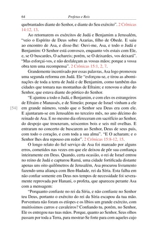64                         Profetas e Reis

     quebrantados diante do Senhor, e diante do Seu exército”. 2 Crônicas
     14:12, 13.
         Ao retornarem os exércitos de Judá e Benjamim a Jerusalém,
     “veio o Espírito de Deus sobre Azarias, ﬁlho de Obede. E saiu
     ao encontro de Asa, e disse-lhe: Ouvi-me, Asa, e todo o Judá e
     Benjamim: O Senhor está convosco, enquanto vós estais com Ele,
     e, se O buscardes, O achareis; porém, se O deixardes, vos deixará”.
     “Mas esforçai-vos, e não desfaleçam as vossas mãos; porque a vossa
     obra tem uma recompensa”. 2 Crônicas 15:1, 2, 7.
         Grandemente incentivado por essas palavras, Asa logo promoveu
     uma segunda reforma em Judá. Ele “esforçou-se, e tirou as abomi-
     nações de toda a terra de Judá e de Benjamim, como também das
     cidades que tomara nas montanhas de Efraim; e renovou o altar do
     Senhor, que estava diante do pórtico do Senhor.
         “E ajuntou a todo o Judá, e Benjamim, e com eles os estrangeiros
     de Efraim e Manassés, e de Simeão; porque de Israel vinham a ele
[54] em grande número, vendo que o Senhor seu Deus era com ele.
     E ajuntaram-se em Jerusalém no terceiro mês, no ano décimo do
     reinado de Asa. E no mesmo dia ofereceram em sacrifício ao Senhor,
     do despojo que trouxeram, seiscentos bois e seis mil ovelhas. E
     entraram no concerto de buscarem ao Senhor, Deus de seus pais,
     com todo o coração, e com toda a sua alma”. “E O acharam; e o
     Senhor lhes deu repouso em redor”. 2 Crônicas 15:8-12, 15.
         O longo relato do ﬁel serviço de Asa foi mareado por alguns
     erros, cometidos nas vezes em que ele deixou de pôr sua conﬁança
     inteiramente em Deus. Quando, certa ocasião, o rei de Israel entrou
     no reino de Judá e capturou Ramá, uma cidade fortiﬁcada distante
     apenas uns oito quilômetros de Jerusalém, Asa procurou livramento
     fazendo uma aliança com Ben-Hadade, rei da Síria. Esta falha em
     não conﬁar somente em Deus nos tempos de necessidade foi severa-
     mente reprovada por Hanani, o profeta, que apareceu perante Asa
     com a mensagem:
         “Porquanto conﬁaste no rei da Síria, e não conﬁaste no Senhor
     teu Deus, portanto o exército do rei da Síria escapou da tua mão.
     Porventura não foram os etíopes e os líbios um grande exército, com
     muitíssimos carros e cavaleiros? Conﬁando tu, porém, no Senhor,
     Ele os entregou nas tuas mãos. Porque, quanto ao Senhor, Seus olhos
     passam por toda a Terra, para mostrar-Se forte para com aqueles cujo
 
