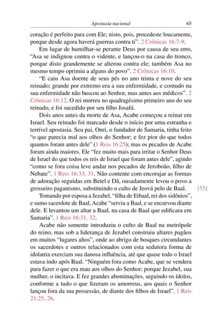 Apostasia nacional                      65

coração é perfeito para com Ele; nisto, pois, procedeste loucamente,
porque desde agora haverá guerras contra ti”. 2 Crônicas 16:7-9.
    Em lugar de humilhar-se perante Deus por causa de seu erro,
“Asa se indignou contra o vidente, e lançou-o na casa do tronco,
porque disto grandemente se alterou contra ele; também Asa no
mesmo tempo oprimiu a alguns do povo”. 2 Crônicas 16:10.
    “E caiu Asa doente de seus pés no ano trinta e nove do seu
reinado; grande por extremo era a sua enfermidade, e contudo na
sua enfermidade não buscou ao Senhor, mas antes aos médicos”. 2
Crônicas 16:12. O rei morreu no quadragésimo primeiro ano do seu
reinado, e foi sucedido por seu ﬁlho Josafá.
    Dois anos antes da morte de Asa, Acabe começou a reinar em
Israel. Seu reinado foi marcado desde o início por uma estranha e
terrível apostasia. Seu pai, Onri, o fundador de Samaria, tinha feito
“o que parecia mal aos olhos do Senhor; e fez pior do que todos
quantos foram antes dele” (1 Reis 16:25); mas os pecados de Acabe
foram ainda maiores. Ele “fez muito mais para irritar o Senhor Deus
de Israel do que todos os reis de Israel que foram antes dele”, agindo
“como se fora coisa leve andar nos pecados de Jeroboão, ﬁlho de
Nebate”. 1 Reis 16:33, 31. Não contente com encorajar as formas
de adoração seguidas em Betel e Dã, ousadamente levou o povo a
grosseiro paganismo, substituindo o culto de Jeová pelo de Baal.       [55]
    Tomando por esposa a Jezabel, “ﬁlha de Etbaal, rei dos sidônios”,
e sumo sacerdote de Baal, Acabe “serviu a Baal, e se encurvou diante
dele. E levantou um altar a Baal, na casa de Baal que ediﬁcara em
Samaria”. 1 Reis 16:31, 32.
    Acabe não somente introduziu o culto de Baal na metrópole
do reino, mas sob a liderança de Jezabel construiu altares pagãos
em muitos “lugares altos”, onde ao abrigo de bosques circundantes
os sacerdotes e outros relacionados com esta sedutora forma de
idolatria exerciam sua danosa inﬂuência, até que quase todo o Israel
estava indo após Baal. “Ninguém fora como Acabe, que se vendera
para fazer o que era mau aos olhos do Senhor; porque Jezabel, sua
mulher, o incitava. E fez grandes abominações, seguindo os ídolos,
conforme a tudo o que ﬁzeram os amorreus, aos quais o Senhor
lançou fora da sua possessão, de diante dos ﬁlhos de Israel”. 1 Reis
21:25, 26.
 