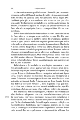 66                         Profetas e Reis

         Acabe era fraco em capacidade moral. Sua união por casamento
     com uma mulher idólatra de caráter decidido e temperamento deﬁ-
     nido, resultou em desastre tanto para ele como para a nação. Des-
     tituído de princípio, e sem nenhuma alta norma de reto proceder,
     seu caráter foi facilmente modelado pelo espírito determinado de
     Jezabel. Sua natureza egoísta era incapaz de apreciar as bênçãos de
     Deus a Israel e seus próprios deveres como guardião e líder do povo
     escolhido.
         Sob a danosa inﬂuência do reinado de Acabe, Israel afastou-se
     do Deus vivo, e corrompeu seus caminhos perante Ele. Por mui-
     tos anos tinham estado a perder o senso de reverência e piedoso
     temor; e agora parecia não haver ninguém que ousasse expor a vida
     colocando-se abertamente em oposição à predominante blasfêmia.
     A escura sombra da apostasia cobria toda a terra. Imagens de Baal e
     Astarote estavam em todo lugar para serem vistas. Templos idólatras
     e bosques consagrados em que se adoravam as obras das mãos dos
     homens foram multiplicados. O ar estava poluído com o fumo dos
     sacrifícios oferecidos aos falsos deuses. Montes e vales ressoavam
     com o perturbado clamor de um sacerdócio pagão que sacriﬁcava ao
     Sol, à Lua e às estrelas.
         Pela inﬂuência de Jezabel e de seus ímpios sacerdotes, o povo
     fora ensinado que os ídolos que haviam sido erguidos eram divin-
     dades que regiam por seu místico poder os elementos da terra, fogo
     e água. Todas as dádivas do Céu — os regatos, as fontes de águas
     vivas, o suave orvalho, os chuveiros de águas que refrigeravam a
     terra e faziam que os campos produzissem com abundância — eram
     atribuídos ao favor de Baal e Astarote, em vez de ao Doador de toda
     boa dádiva e todo dom perfeito. O povo esqueceu-se de que mon-
     tes e vales, rios e fontes, estavam nas mãos do Deus vivo; que Ele
     controlava o Sol, as nuvens do céu e todos os poderes da natureza.
         Por intermédio de ﬁéis mensageiros, o Senhor enviou repetidas
     advertências ao rei apóstata e ao povo; mas vãs foram essas palavras
[56] de reprovação. Em vão os inspirados mensageiros sustentaram o
     direito de ser Jeová o único Deus em Israel; em vão exaltaram as leis
     que Ele lhes havia conﬁado. Seduzidos pela suntuosa exibição e os
     fascinantes ritos da idolatria, o povo seguia o exemplo do rei e sua
     corte, e se entregava aos intoxicantes e degradantes prazeres de um
     culto sensual. Em sua cega loucura, preferiram rejeitar a Deus e Seu
 