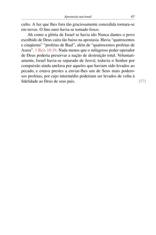 Apostasia nacional                     67

culto. A luz que lhes fora tão graciosamente concedida tornara-se
em trevas. O ﬁno ouro havia-se tornado fosco.
    Ah como a glória de Israel se havia ido Nunca dantes o povo
escolhido de Deus caíra tão baixo na apostasia. Havia “quatrocentos
e cinqüenta” “profetas de Baal”, além de “quatrocentos profetas de
Asera”. 1 Reis 18:19. Nada menos que o milagroso poder operador
de Deus poderia preservar a nação de destruição total. Voluntari-
amente, Israel havia-se separado de Jeová; todavia o Senhor por
compaixão ainda anelava por aqueles que haviam sido levados ao
pecado, e estava prestes a enviar-lhes um de Seus mais podero-
sos profetas, por cujo intermédio poderiam ser levados de volta à
ﬁdelidade ao Deus de seus pais.                                     [57]
 
