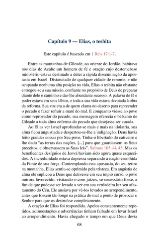 Capítulo 9 — Elias, o tesbita

            Este capítulo é baseado em 1 Reis 17:1-7.

    Entre as montanhas de Gileade, ao oriente do Jordão, habitava
nos dias de Acabe um homem de fé e oração cujo destemeroso
ministério estava destinado a deter a rápida disseminação da apos-
tasia em Israel. Distanciado de qualquer cidade de renome, e não
ocupando nenhuma alta posição na vida, Elias o tesbita não obstante
entregou-se a sua missão, conﬁante no propósito de Deus de preparar
diante dele o caminho e dar-lhe abundante sucesso. A palavra de fé e
poder estava em seus lábios, e toda a sua vida estava devotada à obra
da reforma. Sua voz era a de quem clama no deserto para repreender
o pecado e fazer reﬂuir a maré do mal. E conquanto viesse ao povo
como reprovador do pecado, sua mensagem oferecia o bálsamo de
Gileade a toda alma enferma do pecado que desejasse ser curada.
    Ao Elias ver Israel aprofundar-se mais e mais na idolatria, sua
alma ﬁcou angustiada e despertou-se-lhe a indignação. Deus havia
feito grandes coisas por Seu povo. Tinha-o libertado do cativeiro e
lhe dado “as terras das nações, [...] para que guardassem os Seus
preceitos, e observassem as Suas leis”. Salmos 105:44, 45. Mas os
beneﬁcentes desígnios de Jeová haviam sido agora quase esqueci-
dos. A incredulidade estava depressa separando a nação escolhida
da Fonte de sua força. Contemplando esta apostasia, do seu retiro
na montanha, Elias sentiu-se oprimido pela tristeza. Em angústia de
alma ele suplicou a Deus que detivesse em seu ímpio curso, o povo
outrora favorecido, visitando-o com juízos, se necessário fosse, a
ﬁm de que pudesse ser levado a ver em sua verdadeira luz seu afas-
tamento do Céu. Ele ansiava por vê-los levados ao arrependimento,
antes que fossem tão longe na prática do mal a ponto de provocar o
Senhor para que os destruísse completamente.
    A oração de Elias foi respondida. Apelos constantemente repe-
tidos, admoestações e advertências tinham falhado em levar Israel
ao arrependimento. Havia chegado o tempo em que Deus devia
                                 68
 