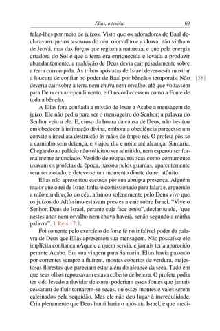 Elias, o tesbita                    69

falar-lhes por meio de juízos. Visto que os adoradores de Baal de-
claravam que os tesouros do céu, o orvalho e a chuva, não vinham
de Jeová, mas das forças que regiam a natureza, e que pela energia
criadora do Sol é que a terra era enriquecida e levada a produzir
abundantemente, a maldição de Deus devia cair pesadamente sobre
a terra corrompida. Às tribos apóstatas de Israel dever-se-ia mostrar
a loucura de conﬁar no poder de Baal por bênçãos temporais. Não [58]
deveria cair sobre a terra nem chuva nem orvalho, até que voltassem
para Deus em arrependimento, e O reconhecessem como a Fonte de
toda a bênção.
    A Elias fora conﬁada a missão de levar a Acabe a mensagem de
juízo. Ele não pediu para ser o mensageiro do Senhor; a palavra do
Senhor veio a ele. E, cioso da honra da causa de Deus, não hesitou
em obedecer à intimação divina, embora a obediência parecesse um
convite a imediata destruição às mãos do ímpio rei. O profeta pôs-se
a caminho sem detença, e viajou dia e noite até alcançar Samaria.
Chegando ao palácio não solicitou ser admitido, nem esperou ser for-
malmente anunciado. Vestido de roupas rústicas como comumente
usavam os profetas da época, passou pelos guardas, aparentemente
sem ser notado, e deteve-se um momento diante do rei atônito.
    Elias não apresentou escusas por sua abrupta presença. Alguém
maior que o rei de Israel tinha-o comissionado para falar; e, erguendo
a mão em direção do céu, aﬁrmou solenemente pelo Deus vivo que
os juízos do Altíssimo estavam prestes a cair sobre Israel. “Vive o
Senhor, Deus de Israel, perante cuja face estou”, declarou ele, “que
nestes anos nem orvalho nem chuva haverá, senão segundo a minha
palavra”. 1 Reis 17:1.
    Foi somente pelo exercício de forte fé no infalível poder da pala-
vra de Deus que Elias apresentou sua mensagem. Não possuísse ele
implícita conﬁança nAquele a quem servia, e jamais teria aparecido
perante Acabe. Em sua viagem para Samaria, Elias havia passado
por correntes sempre a ﬂuírem, montes cobertos de verdura, majes-
tosas ﬂorestas que pareciam estar além do alcance da seca. Tudo em
que seus olhos repousavam estava coberto de beleza. O profeta podia
ter sido levado a duvidar de como poderiam essas fontes que jamais
cessaram de ﬂuir tornarem-se secas, ou esses montes e vales serem
calcinados pela sequidão. Mas ele não deu lugar à incredulidade.
Cria plenamente que Deus humilharia o apóstata Israel, e que medi-
 
