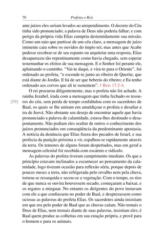 70                         Profetas e Reis

     ante juízos eles seriam levados ao arrependimento. O decreto do Céu
     tinha sido pronunciado; a palavra de Deus não poderia falhar; e com
     perigo da própria vida Elias cumpriu destemidamente sua missão.
     Como um raio que partisse de um céu claro, a mensagem de juízo
     iminente caiu sobre os ouvidos do ímpio rei; mas antes que Acabe
     pudesse recobrar-se de seu espanto ou arquitetar uma resposta, Elias
     desapareceu tão repentinamente como havia chegado, sem esperar
     testemunhar os efeitos de sua mensagem. E o Senhor foi perante ele,
     aplainando o caminho. “Vai-te daqui, e vira-te para o Oriente”, foi
     ordenado ao profeta, “e esconde-te junto ao ribeiro de Querite, que
     está diante do Jordão. E há de ser que beberás do ribeiro; e Eu tenho
     ordenado aos corvos que ali te sustentem”. 1 Reis 17:2-4.
         O rei procurou diligentemente, mas o profeta não foi achado. A
     rainha Jezabel, irada com a mensagem que tinha fechado os tesou-
[59] ros do céu, sem perda de tempo confabulou com os sacerdotes de
     Baal, os quais se lhe uniram em amaldiçoar o profeta e desaﬁar a
     ira de Jeová. Não obstante seu desejo de encontrar aquele que havia
     pronunciado a palavra de calamidade, estava-lhes destinado o desa-
     pontamento. Não podiam eles ocultar de outros o conhecimento dos
     juízos pronunciados em conseqüência da predominante apostasia.
     A notícia da denúncia que Elias ﬁzera dos pecados de Israel, e sua
     profecia da punição próxima a vir, espalhou-se rapidamente através
     da terra. Os temores de alguns foram despertados, mas em geral a
     mensagem celestial foi recebida com escárnio e ridículo.
         As palavras do profeta tiveram cumprimento imediato. Os que a
     princípio estavam inclinados a escarnecer ao pensamento da cala-
     midade, logo tiveram ocasião para reﬂexão séria, porque depois de
     poucos meses a terra, não refrigerada pelo orvalho nem pela chuva,
     tornou-se ressequida e secou-se a vegetação. Com o tempo, os rios
     de que nunca se ouvira houvessem secado, começaram a baixar, e
     os regatos a minguar. No entanto os dirigentes do povo instavam
     com ele a que conﬁassem no poder de Baal, e desprezassem como
     ociosas as palavras do profeta Elias. Os sacerdotes ainda insistiam
     em que era pelo poder de Baal que as chuvas caíam. Não temais o
     Deus de Elias, nem tremais diante de suas palavras, insistiam eles; é
     Baal quem produz as colheitas em sua estação própria, e provê para
     o homem e para os animais.
 