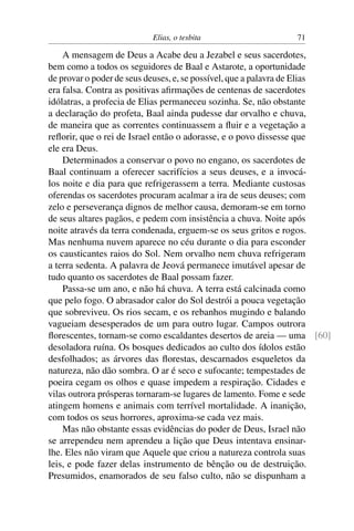 Elias, o tesbita                     71

    A mensagem de Deus a Acabe deu a Jezabel e seus sacerdotes,
bem como a todos os seguidores de Baal e Astarote, a oportunidade
de provar o poder de seus deuses, e, se possível, que a palavra de Elias
era falsa. Contra as positivas aﬁrmações de centenas de sacerdotes
idólatras, a profecia de Elias permaneceu sozinha. Se, não obstante
a declaração do profeta, Baal ainda pudesse dar orvalho e chuva,
de maneira que as correntes continuassem a ﬂuir e a vegetação a
reﬂorir, que o rei de Israel então o adorasse, e o povo dissesse que
ele era Deus.
    Determinados a conservar o povo no engano, os sacerdotes de
Baal continuam a oferecer sacrifícios a seus deuses, e a invocá-
los noite e dia para que refrigerassem a terra. Mediante custosas
oferendas os sacerdotes procuram acalmar a ira de seus deuses; com
zelo e perseverança dignos de melhor causa, demoram-se em torno
de seus altares pagãos, e pedem com insistência a chuva. Noite após
noite através da terra condenada, erguem-se os seus gritos e rogos.
Mas nenhuma nuvem aparece no céu durante o dia para esconder
os causticantes raios do Sol. Nem orvalho nem chuva refrigeram
a terra sedenta. A palavra de Jeová permanece imutável apesar de
tudo quanto os sacerdotes de Baal possam fazer.
    Passa-se um ano, e não há chuva. A terra está calcinada como
que pelo fogo. O abrasador calor do Sol destrói a pouca vegetação
que sobreviveu. Os rios secam, e os rebanhos mugindo e balando
vagueiam desesperados de um para outro lugar. Campos outrora
ﬂorescentes, tornam-se como escaldantes desertos de areia — uma [60]
desoladora ruína. Os bosques dedicados ao culto dos ídolos estão
desfolhados; as árvores das ﬂorestas, descarnados esqueletos da
natureza, não dão sombra. O ar é seco e sufocante; tempestades de
poeira cegam os olhos e quase impedem a respiração. Cidades e
vilas outrora prósperas tornaram-se lugares de lamento. Fome e sede
atingem homens e animais com terrível mortalidade. A inanição,
com todos os seus horrores, aproxima-se cada vez mais.
    Mas não obstante essas evidências do poder de Deus, Israel não
se arrependeu nem aprendeu a lição que Deus intentava ensinar-
lhe. Eles não viram que Aquele que criou a natureza controla suas
leis, e pode fazer delas instrumento de bênção ou de destruição.
Presumidos, enamorados de seu falso culto, não se dispunham a
 
