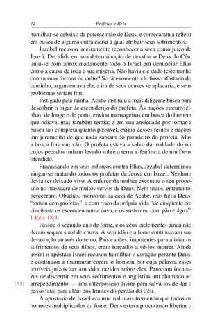 72                          Profetas e Reis

     humilhar-se debaixo da potente mão de Deus, e começaram a reﬂetir
     em busca de alguma outra causa à qual atribuir seus sofrimentos.
         Jezabel recusou inteiramente reconhecer a seca como juízo de
     Jeová. Decidida em sua determinação de desaﬁar o Deus do Céu,
     uniu-se com aproximadamente todo o Israel em denunciar Elias
     como a causa de toda a sua miséria. Não havia ele dado testemunho
     contra suas formas de culto? Se tão-somente ele fosse afastado do
     caminho, argumentava ela, a ira de seus deuses se aplacaria, e seus
     problemas teriam ﬁm.
         Instigado pela rainha, Acabe instituiu a mais diligente busca para
     descobrir o lugar de esconderijo do profeta. Às nações circunvizi-
     nhas, de longe e de perto, enviou mensageiros em busca do homem
     que odiava, mas também temia; e em sua ansiedade por tornar a
     busca tão completa quanto possível, exigia desses reinos e nações
     um juramento de que nada sabiam do paradeiro do profeta. Mas
     a busca fora em vão. O profeta estava a salvo da maldade do rei
     cujos pecados tinham levado sobre a terra a denúncia de um Deus
     ofendido.
         Fracassando em seus esforços contra Elias, Jezabel determinou
     vingar-se matando todos os profetas de Jeová em Israel. Nenhum
     devia ser deixado vivo. A enfurecida mulher executou o seu propó-
     sito no massacre de muitos servos de Deus. Nem todos, entretanto,
     pereceram. Obadias, mordomo da casa de Acabe, mas ﬁel a Deus,
     “tomou cem profetas”, e com risco da própria vida “de cinqüenta em
     cinqüenta os escondeu numa cova, e os sustentou com pão e água”.
     1 Reis 18:4.
         Passou o segundo ano de fome, e os céus inclementes ainda não
     deram sequer sinal de chuva. A sequidão e a fome continuavam sua
     devastação através do reino. Pais e mães, impotentes para aliviar os
     sofrimentos de seus ﬁlhos, eram forçados a vê-los morrer. Ainda
     assim o apóstata Israel recusou humilhar o coração perante Deus,
     e continuou a murmurar contra o homem por cuja palavra esses
     terríveis juízos haviam sido trazidos sobre eles. Pareciam incapa-
     zes de discernir em seus sofrimentos e angústias um chamado ao
[61] arrependimento — uma interposição divina para salvá-los de dar o
     passo fatal para além dos limites do perdão do Céu.
         A apostasia de Israel era um mal mais tremendo que todos os
     horrores multiplicados da fome. Deus estava procurando libertar o
 
