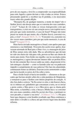 Elias, o tesbita                      73

povo de seu engano, e levá-los a compreender sua responsabilidade
para com Aquele a quem deviam a vida e todas as coisas. Estava
procurando ajudá-los a recobrar sua fé perdida, e era necessário
trazer sobre eles grande aﬂição.
    “Desejaria Eu, de qualquer maneira, a morte do ímpio? diz o
Senhor Jeová; não desejo antes que se converta dos seus caminhos,
e viva?” “Lançai de vós todas as vossas transgressões com que
transgredistes, e criai em vós um coração novo e um espírito novo;
pois por que razão morreríeis, ó casa de Israel? Porque não tomo
prazer na morte do que morre, diz o Senhor Jeová; convertei-vos,
pois, e vivei”. Ezequiel 18:23, 31, 32. “Convertei-vos, convertei-vos
dos vossos maus caminhos; pois por que razão morrereis, ó casa de
Israel?” Ezequiel 33:11.
    Deus havia enviado mensageiros a Israel, com apelos para que
retornasse a sua ﬁdelidade. Tivessem eles aceito esses apelos, hou-
vessem retornado de Baal para o Deus vivo, e a mensagem de juízo
de Elias jamais teria sido dada. Mas as advertências que deviam
ter sido um cheiro de vida para vida, provou-se-lhes um cheiro de
morte para morte. Fora ferido seu orgulho; sua ira suscitada contra
os mensageiros; e agora devotavam intenso ódio ao profeta Elias.
Se ele tão-somente lhes tivesse caído nas mãos, alegremente tê-lo-
iam entregue a Jezabel — como se fazendo calar sua voz pudessem
impedir o cumprimento de suas palavras! Em face da calamidade,
continuaram ﬁrmes na idolatria. Estavam assim aumentando a culpa
que havia trazido os juízos do Céu sobre a terra.
    Para o ferido Israel só havia um remédio — afastarem-se dos pe-
cados que haviam atraído sobre eles a mão punidora do Onipotente,
e tornarem-se para o Senhor com inteiro propósito de coração. A
eles fora dada a certeza: “Se Eu cerrar os céus, e não houver chuva,
ou se ordenar aos gafanhotos que consumam a terra, ou se enviar
a peste contra o Meu povo; e se o Meu povo, que se chama pelo
Meu nome, se humilhar, e orar, e buscar a Minha face e se converter
dos seus maus caminhos, então Eu ouvirei dos Céus, e perdoarei os
seus pecados, e sararei a sua terra”. 2 Crônicas 7:13, 14. Foi para
fazer que chegasse a este bendito resultado, que Deus continuou a
reter deles o orvalho e a chuva até que tivesse lugar uma decidida
reforma.                                                              [62]
 