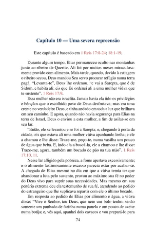 Capítulo 10 — Uma severa repreensão

       Este capítulo é baseado em 1 Reis 17:8-24; 18:1-19.

    Durante algum tempo, Elias permaneceu oculto nas montanhas
junto ao ribeiro de Querite. Ali foi por muitos meses miraculosa-
mente provido com alimento. Mais tarde, quando, devido à estiagem
o ribeiro secou, Deus mandou Seu servo procurar refúgio numa terra
pagã. “Levanta-te”, Deus lhe ordenou, “e vai a Sarepta, que é de
Sidom, e habita ali; eis que Eu ordenei ali a uma mulher viúva que
te sustente”. 1 Reis 17:9.
    Essa mulher não era israelita. Jamais havia ela tido os privilégios
e bênçãos que o escolhido povo de Deus desfrutava; mas era uma
crente no verdadeiro Deus, e tinha andado em toda a luz que brilhava
em seu caminho. E agora, quando não havia segurança para Elias na
terra de Israel, Deus o enviou a esta mulher, a ﬁm de asilar-se em
seu lar.
    “Então, ele se levantou e se foi a Sarepta; e, chegando à porta da
cidade, eis que estava ali uma mulher viúva apanhando lenha; e ele
a chamou e lhe disse: Traze-me, peço-te, numa vasilha um pouco
de água que beba. E, indo ela a buscá-la, ele a chamou e lhe disse:
Traze-me, agora, também um bocado de pão na tua mão”. 1 Reis
17:10, 11.
    Nesse lar aﬂigido pela pobreza, a fome apertava excessivamente;
e o alimento lastimosamente escasso parecia estar por acabar-se.
A chegada de Elias mesmo no dia em que a viúva temia ter que
abandonar a luta pelo sustento, provou ao máximo sua fé no poder
do Deus vivo para suprir suas necessidades. Mas mesmo em sua
penúria extrema deu ela testemunho de sua fé, atendendo ao pedido
do estrangeiro que lhe suplicava repartir com ele o último bocado.
    Em resposta ao pedido de Elias por alimento e água, a viúva
disse: “Vive o Senhor, teu Deus, que nem um bolo tenho, senão
somente um punhado de farinha numa panela e um pouco de azeite
numa botija; e, vês aqui, apanhei dois cavacos e vou prepará-lo para
                                  74
 