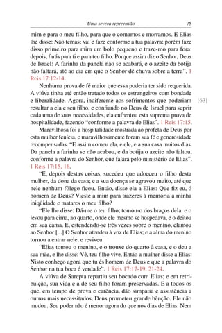 Uma severa repreensão                  75

mim e para o meu ﬁlho, para que o comamos e morramos. E Elias
lhe disse: Não temas; vai e faze conforme a tua palavra; porém faze
disso primeiro para mim um bolo pequeno e traze-mo para fora;
depois, farás para ti e para teu ﬁlho. Porque assim diz o Senhor, Deus
de Israel: A farinha da panela não se acabará, e o azeite da botija
não faltará, até ao dia em que o Senhor dê chuva sobre a terra”. 1
Reis 17:12-14.
    Nenhuma prova de fé maior que essa poderia ter sido requerida.
A viúva tinha até então tratado todos os estrangeiros com bondade
e liberalidade. Agora, indiferente aos sofrimentos que poderiam [63]
resultar a ela e seu ﬁlho, e conﬁando no Deus de Israel para suprir
cada uma de suas necessidades, ela enfrentou esta suprema prova de
hospitalidade, fazendo “conforme a palavra de Elias”. 1 Reis 17:15.
    Maravilhosa foi a hospitalidade mostrada ao profeta de Deus por
esta mulher fenícia, e maravilhosamente foram sua fé e generosidade
recompensadas. “E assim comeu ela, e ele, e a sua casa muitos dias.
Da panela a farinha se não acabou, e da botija o azeite não faltou,
conforme a palavra do Senhor, que falara pelo ministério de Elias”.
1 Reis 17:15, 16.
    “E, depois destas coisas, sucedeu que adoeceu o ﬁlho desta
mulher, da dona da casa; e a sua doença se agravou muito, até que
nele nenhum fôlego ﬁcou. Então, disse ela a Elias: Que ﬁz eu, ó
homem de Deus? Vieste a mim para trazeres à memória a minha
iniqüidade e matares o meu ﬁlho?
    “Ele lhe disse: Dá-me o teu ﬁlho; tomou-o dos braços dela, e o
levou para cima, ao quarto, onde ele mesmo se hospedava, e o deitou
em sua cama. E, estendendo-se três vezes sobre o menino, clamou
ao Senhor [...] O Senhor atendeu à voz de Elias; e a alma do menino
tornou a entrar nele, e reviveu.
    “Elias tomou o menino, e o trouxe do quarto à casa, e o deu a
sua mãe, e lhe disse: Vê, teu ﬁlho vive. Então a mulher disse a Elias:
Nisto conheço agora que tu és homem de Deus e que a palavra do
Senhor na tua boca é verdade”. 1 Reis 17:17-19, 21-24.
    A viúva de Sarepta repartiu seu bocado com Elias; e em retri-
buição, sua vida e a de seu ﬁlho foram preservadas. E a todos os
que, em tempo de prova e carência, dão simpatia e assistência a
outros mais necessitados, Deus prometeu grande bênção. Ele não
mudou. Seu poder não é menor agora do que nos dias de Elias. Nem
 