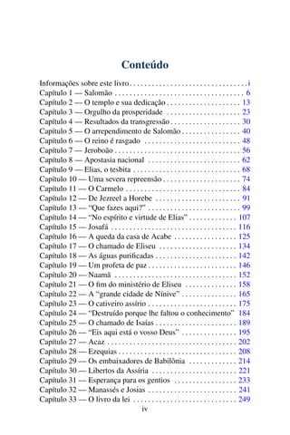 Conteúdo
Informações sobre este livro . . . . . . . . . . . . . . . . . . . . . . . . . . . . . . . . i
Capítulo 1 — Salomão . . . . . . . . . . . . . . . . . . . . . . . . . . . . . . . . . . . 6
Capítulo 2 — O templo e sua dedicação . . . . . . . . . . . . . . . . . . . . 13
Capítulo 3 — Orgulho da prosperidade . . . . . . . . . . . . . . . . . . . . 23
Capítulo 4 — Resultados da transgressão . . . . . . . . . . . . . . . . . . . 30
Capítulo 5 — O arrependimento de Salomão . . . . . . . . . . . . . . . . 40
Capítulo 6 — O reino é rasgado . . . . . . . . . . . . . . . . . . . . . . . . . . 48
Capítulo 7 — Jeroboão . . . . . . . . . . . . . . . . . . . . . . . . . . . . . . . . . . 56
Capítulo 8 — Apostasia nacional . . . . . . . . . . . . . . . . . . . . . . . . . 62
Capítulo 9 — Elias, o tesbita . . . . . . . . . . . . . . . . . . . . . . . . . . . . . 68
Capítulo 10 — Uma severa repreensão . . . . . . . . . . . . . . . . . . . . . 74
Capítulo 11 — O Carmelo . . . . . . . . . . . . . . . . . . . . . . . . . . . . . . . 84
Capítulo 12 — De Jezreel a Horebe . . . . . . . . . . . . . . . . . . . . . . . 91
Capítulo 13 — “Que fazes aqui?” . . . . . . . . . . . . . . . . . . . . . . . . . 99
Capítulo 14 — “No espírito e virtude de Elias” . . . . . . . . . . . . . 107
Capítulo 15 — Josafá . . . . . . . . . . . . . . . . . . . . . . . . . . . . . . . . . . 116
Capítulo 16 — A queda da casa de Acabe . . . . . . . . . . . . . . . . . 125
Capítulo 17 — O chamado de Eliseu . . . . . . . . . . . . . . . . . . . . . 134
Capítulo 18 — As águas puriﬁcadas . . . . . . . . . . . . . . . . . . . . . . 142
Capítulo 19 — Um profeta de paz . . . . . . . . . . . . . . . . . . . . . . . . 146
Capítulo 20 — Naamã . . . . . . . . . . . . . . . . . . . . . . . . . . . . . . . . . 152
Capítulo 21 — O ﬁm do ministério de Eliseu . . . . . . . . . . . . . . 158
Capítulo 22 — A “grande cidade de Nínive” . . . . . . . . . . . . . . . 165
Capítulo 23 — O cativeiro assírio . . . . . . . . . . . . . . . . . . . . . . . . 175
Capítulo 24 — “Destruído porque lhe faltou o conhecimento” 184
Capítulo 25 — O chamado de Isaías . . . . . . . . . . . . . . . . . . . . . . 189
Capítulo 26 — “Eis aqui está o vosso Deus” . . . . . . . . . . . . . . . 195
Capítulo 27 — Acaz . . . . . . . . . . . . . . . . . . . . . . . . . . . . . . . . . . . 202
Capítulo 28 — Ezequias . . . . . . . . . . . . . . . . . . . . . . . . . . . . . . . . 208
Capítulo 29 — Os embaixadores de Babilônia . . . . . . . . . . . . . 214
Capítulo 30 — Libertos da Assíria . . . . . . . . . . . . . . . . . . . . . . . 221
Capítulo 31 — Esperança para os gentios . . . . . . . . . . . . . . . . . 233
Capítulo 32 — Manassés e Josias . . . . . . . . . . . . . . . . . . . . . . . . 241
Capítulo 33 — O livro da lei . . . . . . . . . . . . . . . . . . . . . . . . . . . . 249
                                      iv
 