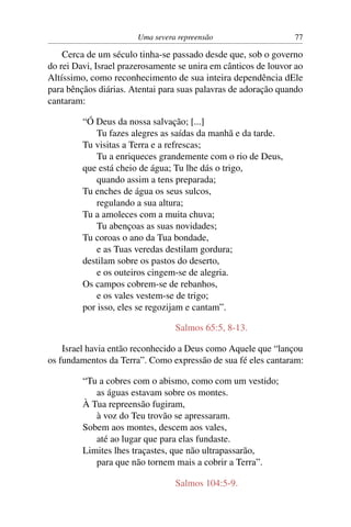 Uma severa repreensão                    77

    Cerca de um século tinha-se passado desde que, sob o governo
do rei Davi, Israel prazerosamente se unira em cânticos de louvor ao
Altíssimo, como reconhecimento de sua inteira dependência dEle
para bênçãos diárias. Atentai para suas palavras de adoração quando
cantaram:

         “Ó Deus da nossa salvação; [...]
             Tu fazes alegres as saídas da manhã e da tarde.
         Tu visitas a Terra e a refrescas;
             Tu a enriqueces grandemente com o rio de Deus,
         que está cheio de água; Tu lhe dás o trigo,
             quando assim a tens preparada;
         Tu enches de água os seus sulcos,
             regulando a sua altura;
         Tu a amoleces com a muita chuva;
             Tu abençoas as suas novidades;
         Tu coroas o ano da Tua bondade,
             e as Tuas veredas destilam gordura;
         destilam sobre os pastos do deserto,
             e os outeiros cingem-se de alegria.
         Os campos cobrem-se de rebanhos,
             e os vales vestem-se de trigo;
         por isso, eles se regozijam e cantam”.

                                  Salmos 65:5, 8-13.

    Israel havia então reconhecido a Deus como Aquele que “lançou
os fundamentos da Terra”. Como expressão de sua fé eles cantaram:

         “Tu a cobres com o abismo, como com um vestido;
            as águas estavam sobre os montes.
         À Tua repreensão fugiram,
            à voz do Teu trovão se apressaram.
         Sobem aos montes, descem aos vales,
            até ao lugar que para elas fundaste.
         Limites lhes traçastes, que não ultrapassarão,
            para que não tornem mais a cobrir a Terra”.

                                  Salmos 104:5-9.
 