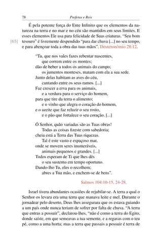 78                          Profetas e Reis

         É pela potente força do Ente Inﬁnito que os elementos da na-
     tureza na terra e no mar e no céu são mantidos em seus limites. E
     esses elementos Ele usa para felicidade de Suas criaturas. “Seu bom
[65] tesouro” é livremente despendido “para dar chuva [...] no seu tempo,
     e para abençoar toda a obra das tuas mãos”. Deuteronômio 28:12.

              “Tu, que nos vales fazes rebentar nascentes,
                  que correm entre os montes;
              dão de beber a todos os animais do campo;
                  os jumentos monteses, matam com ela a sua sede.
              Junto delas habitam as aves do céu,
                  cantando entre os seus ramos. [...]
              Faz crescer a erva para os animais,
                  e a verdura para o serviço do homem,
              para que tire da terra o alimento;
                  e o vinho que alegra o coração do homem,
              e o azeite que faz reluzir o seu rosto,
                  e o pão que fortalece o seu coração. [...]

              Ó Senhor, quão variadas são as Tuas obras!
                 Todas as coisas ﬁzeste com sabedoria;
              cheia está a Terra das Tuas riquezas.
                 Tal é este vasto e espaçoso mar,
              onde se movem seres inumeráveis,
                 animais pequenos e grandes. [...]
              Todos esperam de Ti que lhes dês
                 o seu sustento em tempo oportuno.
              Dando-lho Tu, eles o recolhem;
                 abres a Tua mão, e enchem-se de bens”.

                                         Salmos 104:10-15, 24-28.

          Israel tivera abundantes ocasiões de rejubilar-se. A terra a qual o
      Senhor os levara era uma terra que manava leite e mel. Durante o
      jornadear pelo deserto, Deus lhes assegurara que os estava guiando
      a um país onde nunca teriam de sofrer por falta de chuva. “A terra
      que entras a possuir”, declarou-lhes, “não é como a terra do Egito,
      donde saíste, em que semeavas a tua semente, e a regavas com o teu
      pé, como a uma horta; mas a terra que passais a possuir é terra de
 
