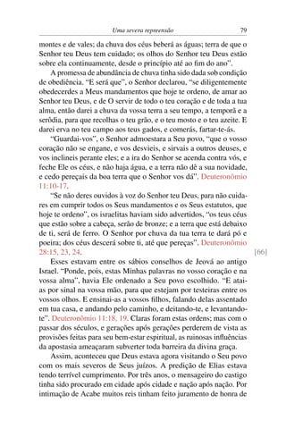 Uma severa repreensão                     79

montes e de vales; da chuva dos céus beberá as águas; terra de que o
Senhor teu Deus tem cuidado; os olhos do Senhor teu Deus estão
sobre ela continuamente, desde o princípio até ao ﬁm do ano”.
    A promessa de abundância de chuva tinha sido dada sob condição
de obediência. “E será que”, o Senhor declarou, “se diligentemente
obedecerdes a Meus mandamentos que hoje te ordeno, de amar ao
Senhor teu Deus, e de O servir de todo o teu coração e de toda a tua
alma, então darei a chuva da vossa terra a seu tempo, a temporã e a
serôdia, para que recolhas o teu grão, e o teu mosto e o teu azeite. E
darei erva no teu campo aos teus gados, e comerás, fartar-te-ás.
    “Guardai-vos”, o Senhor admoestara a Seu povo, “que o vosso
coração não se engane, e vos desvieis, e sirvais a outros deuses, e
vos inclineis perante eles; e a ira do Senhor se acenda contra vós, e
feche Ele os céus, e não haja água, e a terra não dê a sua novidade,
e cedo pereçais da boa terra que o Senhor vos dá”. Deuteronômio
11:10-17.
    “Se não deres ouvidos à voz do Senhor teu Deus, para não cuida-
res em cumprir todos os Seus mandamentos e os Seus estatutos, que
hoje te ordeno”, os israelitas haviam sido advertidos, “os teus céus
que estão sobre a cabeça, serão de bronze; e a terra que está debaixo
de ti, será de ferro. O Senhor por chuva da tua terra te dará pó e
poeira; dos céus descerá sobre ti, até que pereças”. Deuteronômio
28:15, 23, 24.                                                         [66]
    Esses estavam entre os sábios conselhos de Jeová ao antigo
Israel. “Ponde, pois, estas Minhas palavras no vosso coração e na
vossa alma”, havia Ele ordenado a Seu povo escolhido. “E atai-
as por sinal na vossa mão, para que estejam por testeiras entre os
vossos olhos. E ensinai-as a vossos ﬁlhos, falando delas assentado
em tua casa, e andando pelo caminho, e deitando-te, e levantando-
te”. Deuteronômio 11:18, 19. Claras foram estas ordens; mas com o
passar dos séculos, e gerações após gerações perderem de vista as
provisões feitas para seu bem-estar espiritual, as ruinosas inﬂuências
da apostasia ameaçaram subverter toda barreira da divina graça.
    Assim, aconteceu que Deus estava agora visitando o Seu povo
com os mais severos de Seus juízos. A predição de Elias estava
tendo terrível cumprimento. Por três anos, o mensageiro do castigo
tinha sido procurado em cidade após cidade e nação após nação. Por
intimação de Acabe muitos reis tinham feito juramento de honra de
 