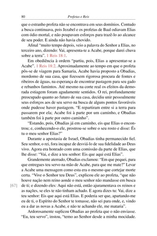 80                          Profetas e Reis

     que o estranho profeta não se encontrava em seus domínios. Contudo
     a busca continuava, pois Jezabel e os profetas de Baal odiavam Elias
     com ódio mortal, e não poupavam esforços para trazê-lo ao alcance
     de seu poder. E ainda não havia chovido.
         Aﬁnal “muito tempo depois, veio a palavra do Senhor a Elias, no
     terceiro ano, dizendo: Vai, apresenta-te a Acabe, porque darei chuva
     sobre a terra”. 1 Reis 18:1.
         Em obediência à ordem “partiu, pois, Elias a apresentar-se a
     Acabe”. 1 Reis 18:2. Aproximadamente ao tempo em que o profeta
     pôs-se de viagem para Samaria, Acabe havia proposto a Obadias,
     mordomo de sua casa, que ﬁzessem rigorosa procura de fontes e
     ribeiros de águas, na esperança de encontrar pastagem para seu gado
     e rebanhos famintos. Até mesmo na corte real os efeitos da demo-
     rada estiagem foram agudamente sentidos. O rei, profundamente
     preocupado quanto ao futuro de sua casa, decidiu unir pessoalmente
     seus esforços aos de seu servo na busca de alguns pontos favoráveis
     onde pudesse haver pastagem. “E repartiram entre si a terra para
     passarem por ela; Acabe foi à parte por um caminho, e Obadias
     também foi à parte por outro caminho”.
         “Estando, pois, Obadias já em caminho, eis que Elias o encon-
     trou; e, conhecendo-o ele, prostrou-se sobre o seu rosto e disse: És
     tu o meu senhor Elias?”
         Durante a apostasia de Israel, Obadias tinha permanecido ﬁel.
     Seu senhor, o rei, fora incapaz de desviá-lo de sua ﬁdelidade ao Deus
     vivo. Agora era honrado com uma comissão da parte de Elias, que
     lhe disse: “Vai, e dize a teu senhor: Eis que aqui está Elias”.
         Grandemente aterrado, Obadias exclamou: “Em que pequei, para
     que entregues teu servo na mão de Acabe, para que me mate?” Levar
     a Acabe uma mensagem como esta era o mesmo que cortejar morte
     certa. “Vive o Senhor teu Deus”, explicou ele ao profeta, “que não
     houve nação nem reino aonde o meu senhor não mandasse em busca
[67] de ti; e dizendo eles: Aqui não está, então ajuramentava os reinos e
     as nações, se eles te não tinham achado. E agora dizes tu: Vai, dize a
     teu senhor: Eis que aqui está Elias. E poderia ser que, apartando-me
     eu de ti, o Espírito do Senhor te tomasse, não sei para onde, e, vindo
     eu a dar as novas a Acabe, e não te achando ele, me mataria”.
         Ardorosamente suplicou Obadias ao profeta que o não enviasse.
     “Eu, teu servo”, instou, “temo ao Senhor desde a minha mocidade.
 