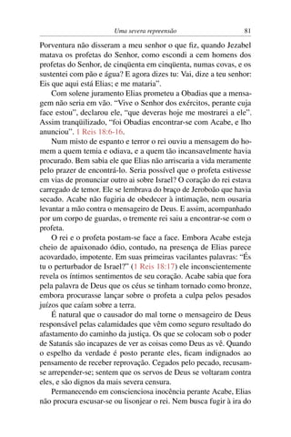 Uma severa repreensão                     81

Porventura não disseram a meu senhor o que ﬁz, quando Jezabel
matava os profetas do Senhor, como escondi a cem homens dos
profetas do Senhor, de cinqüenta em cinqüenta, numas covas, e os
sustentei com pão e água? E agora dizes tu: Vai, dize a teu senhor:
Eis que aqui está Elias; e me mataria”.
    Com solene juramento Elias prometeu a Obadias que a mensa-
gem não seria em vão. “Vive o Senhor dos exércitos, perante cuja
face estou”, declarou ele, “que deveras hoje me mostrarei a ele”.
Assim tranqüilizado, “foi Obadias encontrar-se com Acabe, e lho
anunciou”. 1 Reis 18:6-16.
    Num misto de espanto e terror o rei ouviu a mensagem do ho-
mem a quem temia e odiava, e a quem tão incansavelmente havia
procurado. Bem sabia ele que Elias não arriscaria a vida meramente
pelo prazer de encontrá-lo. Seria possível que o profeta estivesse
em vias de pronunciar outro ai sobre Israel? O coração do rei estava
carregado de temor. Ele se lembrava do braço de Jeroboão que havia
secado. Acabe não fugiria de obedecer à intimação, nem ousaria
levantar a mão contra o mensageiro de Deus. E assim, acompanhado
por um corpo de guardas, o tremente rei saiu a encontrar-se com o
profeta.
    O rei e o profeta postam-se face a face. Embora Acabe esteja
cheio de apaixonado ódio, contudo, na presença de Elias parece
acovardado, impotente. Em suas primeiras vacilantes palavras: “És
tu o perturbador de Israel?” (1 Reis 18:17) ele inconscientemente
revela os íntimos sentimentos de seu coração. Acabe sabia que fora
pela palavra de Deus que os céus se tinham tornado como bronze,
embora procurasse lançar sobre o profeta a culpa pelos pesados
juízos que caíam sobre a terra.
    É natural que o causador do mal torne o mensageiro de Deus
responsável pelas calamidades que vêm como seguro resultado do
afastamento do caminho da justiça. Os que se colocam sob o poder
de Satanás são incapazes de ver as coisas como Deus as vê. Quando
o espelho da verdade é posto perante eles, ﬁcam indignados ao
pensamento de receber reprovação. Cegados pelo pecado, recusam-
se arrepender-se; sentem que os servos de Deus se voltaram contra
eles, e são dignos da mais severa censura.
    Permanecendo em conscienciosa inocência perante Acabe, Elias
não procura escusar-se ou lisonjear o rei. Nem busca fugir à ira do
 