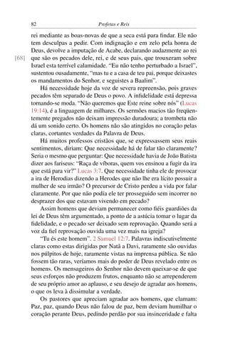 82                         Profetas e Reis

     rei mediante as boas-novas de que a seca está para ﬁndar. Ele não
     tem desculpas a pedir. Com indignação e em zelo pela honra de
     Deus, devolve a imputação de Acabe, declarando audazmente ao rei
[68] que são os pecados dele, rei, e de seus pais, que trouxeram sobre
     Israel esta terrível calamidade. “Eu não tenho perturbado a Israel”,
     sustentou ousadamente, “mas tu e a casa de teu pai, porque deixastes
     os mandamentos do Senhor, e seguistes a Baalim”.
         Há necessidade hoje da voz de severa repreensão, pois graves
     pecados têm separado de Deus o povo. A inﬁdelidade está depressa
     tornando-se moda. “Não queremos que Este reine sobre nós” (Lucas
     19:14), é a linguagem de milhares. Os sermões macios tão freqüen-
     temente pregados não deixam impressão duradoura; a trombeta não
     dá um sonido certo. Os homens não são atingidos no coração pelas
     claras, cortantes verdades da Palavra de Deus.
         Há muitos professos cristãos que, se expressassem seus reais
     sentimentos, diriam: Que necessidade há de falar tão claramente?
     Seria o mesmo que perguntar: Que necessidade havia de João Batista
     dizer aos fariseus: “Raça de víboras, quem vos ensinou a fugir da ira
     que está para vir?” Lucas 3:7. Que necessidade tinha ele de provocar
     a ira de Herodias dizendo a Herodes que não lhe era lícito possuir a
     mulher de seu irmão? O precursor de Cristo perdeu a vida por falar
     claramente. Por que não podia ele ter prosseguido sem incorrer no
     desprazer dos que estavam vivendo em pecado?
         Assim homens que deviam permanecer como ﬁéis guardiões da
     lei de Deus têm argumentado, a ponto de a astúcia tomar o lugar da
     ﬁdelidade, e o pecado ser deixado sem reprovação. Quando será a
     voz da ﬁel reprovação ouvida uma vez mais na igreja?
         “Tu és este homem”. 2 Samuel 12:7. Palavras indiscutivelmente
     claras como estas dirigidas por Natã a Davi, raramente são ouvidas
     nos púlpitos de hoje, raramente vistas na imprensa pública. Se não
     fossem tão raras, veríamos mais do poder de Deus revelado entre os
     homens. Os mensageiros do Senhor não devem queixar-se de que
     seus esforços não produzem frutos, enquanto não se arrependerem
     de seu próprio amor ao aplauso, e seu desejo de agradar aos homens,
     o que os leva à dissimular a verdade.
         Os pastores que apreciam agradar aos homens, que clamam:
     Paz, paz, quando Deus não falou de paz, bem deviam humilhar o
     coração perante Deus, pedindo perdão por sua insinceridade e falta
 