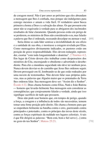 Uma severa repreensão                     83

de coragem moral. Não é por amor ao próximo que eles abrandam
a mensagem que lhes é conﬁada, mas porque são indulgentes para
consigo mesmos e amam a vida fácil. O verdadeiro amor busca
primeiro a honra a Deus e a salvação das almas. Os que possuem este
amor não se esquivarão à verdade para se abrigarem dos incômodos
resultados de falar claramente. Quando pessoas estão em perigo de
se perderem, os ministros de Deus não considerarão o eu, mas falarão
a palavra que lhes é ordenada, recusando desculpar ou atenuar o mal. [69]
    Seria ótimo se cada líder sentisse a inviolabilidade de seu ofício
e a santidade de sua obra, e mostrasse a coragem revelada por Elias.
Como mensageiros divinamente indicados, os pastores estão em
posição de grave responsabilidade. Eles devem redargüir, repreen-
der, exortar “com toda longanimidade e doutrina”. 2 Timóteo 4:2.
Em lugar de Cristo devem eles trabalhar como despenseiros dos
mistérios do Céu, encorajando o obediente e advertindo o desobe-
diente. Para eles a mundana sagacidade não deve ter nenhum peso.
Nunca devem desviar-se do caminho que Jesus lhes ordenou seguir.
Devem prosseguir em fé, lembrando-se de que estão rodeados por
uma nuvem de testemunhas. Não devem falar suas próprias pala-
vras, mas as palavras que Alguém maior que os potentados da Terra
lhes ordenou falar. Sua mensagem deve ser: “Assim diz o Senhor”.
Êxodo 4:22. Deus chama homens como Elias, Natã e João Batista
— homens que levarão ﬁelmente Sua mensagem sem considerar as
conseqüências; que corajosamente falarão a verdade, ainda que isso
signiﬁque sacrifício de tudo que possuem.
    Deus não pode usar homens que, em tempos de perigo, quando
a força, a coragem e a inﬂuência de todos são necessárias, temem
tomar uma ﬁrme posição pelo direito. Ele chama a homens para que
se empenhem ﬁelmente na batalha contra o erro, guerreando contra
principados e potestades, contra os príncipes das trevas deste século,
contra as forças espirituais da maldade nos lugares celestiais. A tais
é que Ele dirigirá as palavras: “Bem está, bom e ﬁel servo [...] entra
no gozo do teu Senhor”. Mateus 25:23.                                  [70]
 