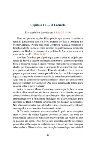 Capítulo 11 — O Carmelo

           Este capítulo é baseado em 1 Reis 18:19-40.

    Uma vez perante Acabe, Elias propôs que todo o Israel fosse
reunido juntamente com ele e os profetas de Baal e Astarote no
Monte Carmelo. “Agora pois envia”, ordenou, “ajunta a mim todo o
Israel no Monte Carmelo, como também os quatrocentos e cinqüenta
profetas de Baal, e os quatrocentos profetas de Asera, que comem à
mesa de Jezabel”. 1 Reis 18:19.
    A ordem fora dada por alguém que parecia estar na própria pre-
sença de Jeová, e Acabe obedeceu-a de pronto, como se o profeta
fosse o monarca e o rei o súdito. Velozes mensageiros foram despa-
chados por todo o reino, com a intimação de se reunirem com Elias
e os profetas de Baal e Astarote. Em cada cidade e vila, o povo se
preparou para se reunir no tempo indicado. Ao caminharem para o
lugar, o coração de muitos se enchia de estranhos pressentimentos.
Algo fora do comum estava para acontecer; senão, por que a ordem
para se reunirem no Carmelo? Que nova calamidade estava para
desabar sobre o povo e a terra?
    Antes da seca o Monte Carmelo era um lugar de beleza, seus
ribeiros alimentando-se de fontes perenes e suas férteis escarpas
cobertas de belas ﬂores e luxuriantes bosques. Mas agora sua beleza
empalideceu sob a fulminante maldição. Os altares erguidos para
adoração de Baal e Astarote jaziam agora nos bosques desfolhados.
Nas alturas de um dos mais elevados cumes, em marcante contraste
com aqueles, estava o altar derribado de Jeová.
    O Carmelo dominava vasta extensão do país; suas elevações
eram visíveis de muitos lugares do reino de Israel. Ao sopé do
monte havia vantajosos pontos de onde se podia ver muito do que
se passava em cima. Deus havia sido assinaladamente desonrado
pelo culto idólatra que se realizava sob o dossel de suas escarpas
arborizadas; e Elias escolheu essa elevação como o lugar mais visível


                                 84
 
