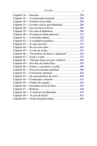 Conteúdo                                           v

Capítulo 34 — Jeremias . . . . . . . . . . . . . . . . . . . . . . . . . . . . . . . .   258
Capítulo 35 — A condenação iminente . . . . . . . . . . . . . . . . . . .                268
Capítulo 36 — O último rei de Judá . . . . . . . . . . . . . . . . . . . . . .           280
Capítulo 37 — Levados cativos para Babilônia . . . . . . . . . . . . .                   288
Capítulo 38 — Luz em meio às trevas . . . . . . . . . . . . . . . . . . . .              296
Capítulo 39 — Na corte de Babilônia . . . . . . . . . . . . . . . . . . . . .            304
Capítulo 40 — O sonho de Nabucodonosor . . . . . . . . . . . . . . . .                   313
Capítulo 41 — A fornalha ardente . . . . . . . . . . . . . . . . . . . . . . . .         320
Capítulo 42 — A verdadeira grandeza . . . . . . . . . . . . . . . . . . . .              327
Capítulo 43 — O vigia invisível . . . . . . . . . . . . . . . . . . . . . . . . .        333
Capítulo 44 — Na cova dos leões . . . . . . . . . . . . . . . . . . . . . . . .          344
Capítulo 45 — A volta do exílio . . . . . . . . . . . . . . . . . . . . . . . . .        351
Capítulo 46 — “Os profetas de Deus os ajudavam” . . . . . . . . .                        361
Capítulo 47 — Josué e o anjo . . . . . . . . . . . . . . . . . . . . . . . . . . .       372
Capítulo 48 — “Não por força nem por violência” . . . . . . . . . .                      380
Capítulo 49 — Nos dias da rainha Ester . . . . . . . . . . . . . . . . . . .             384
Capítulo 50 — Esdras, o sacerdote e escriba . . . . . . . . . . . . . . .                389
Capítulo 51 — Um reavivamento espiritual . . . . . . . . . . . . . . . .                 396
Capítulo 52 — Um homem oportuno . . . . . . . . . . . . . . . . . . . . .                403
Capítulo 53 — Os reconstrutores do muro . . . . . . . . . . . . . . . . .                408
Capítulo 54 — Condenada a extorsão . . . . . . . . . . . . . . . . . . . . .             415
Capítulo 55 — Ciladas dos pagãos . . . . . . . . . . . . . . . . . . . . . . .           420
Capítulo 56 — Instruídos na lei de Deus . . . . . . . . . . . . . . . . . .              425
Capítulo 57 — Reforma . . . . . . . . . . . . . . . . . . . . . . . . . . . . . . . .    430
Capítulo 58 — A vinda de um libertador . . . . . . . . . . . . . . . . . .               437
Capítulo 59 — “A casa de Israel” . . . . . . . . . . . . . . . . . . . . . . . .         453
Capítulo 60 — Visões da glória futura . . . . . . . . . . . . . . . . . . . .            465
 