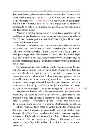O Carmelo                         87

Seus estridentes gritos ecoam e reboam através das ﬂorestas e dos
promontórios, enquanto invocam o nome do seu deus, dizendo: “Ah,
Baal, responde-nos!” 1 Reis 18:26. Os sacerdotes se aglomeram
em torno de seu altar, e com saltos e contorções e gritos histéricos,
arrancando os cabelos e retalhando as próprias carnes, suplicam a
seu deus que os ajude.
    Passa-se a manhã, aproxima-se o meio-dia, e contudo não há
evidência de que Baal ouça o clamor de seus enganados seguidores.
Não há voz, nem resposta a suas frenéticas orações. O sacrifício
permanece inconsumado.
    Enquanto continuam com suas exaltadas devoções, os astutos
sacerdotes estão continuamente procurando imaginar algum meio
pelo qual possam acender o fogo sobre o altar e levar o povo a
crer que o fogo viera diretamente de Baal. Mas Elias lhes vigia
cada movimento; e os sacerdotes, esperando contra a esperança de
alguma oportunidade para a fraude, prosseguem com suas insensatas
cerimônias.
    “E sucedeu que ao meio-dia Elias zombava deles, e dizia: Clamai
em altas vozes, porque ele é um deus; pode ser que esteja falando,
ou que tenha alguma coisa que fazer, ou que intente alguma viagem;
porventura dorme, e despertará. E eles clamavam a grandes vozes, e
se retalhavam com facas e com lanças, conforme ao seu costume,
até derramarem sangue sobre si. E sucedeu que, passado o meio-dia,
profetizaram eles, até que a oferta de manjares se oferecesse; porém
não houve voz nem resposta, nem atenção alguma”. 1 Reis 18:27-29. [73]
    Alegremente Satanás teria vindo em socorro desses a quem havia
enganado, e que eram devotados a seu serviço. Alegremente ele teria
enviado o fogo para queimar o sacrifício. Mas Jeová havia ﬁxado
limites a Satanás — restringira seu poder — e nem todos os artifícios
do inimigo podiam lançar sobre o altar de Baal uma única centelha.
    Aﬁnal, roucos de tanto gritar, as vestes maculadas com o sangue
das feridas que a si mesmos se haviam inﬂigido, os sacerdotes ﬁcam
desesperados. Com furor inquebrantável, misturam a suas súplicas
terríveis maldições de seu deus-sol; e Elias continua a observar
atentamente; ele sabe que se por qualquer artifício os sacerdotes
lograrem lançar fogo sobre o altar, ele será feito em pedaços num
momento.
 