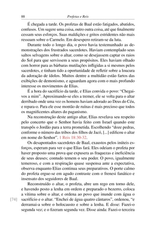 88                         Profetas e Reis

         É chegada a tarde. Os profetas de Baal estão fatigados, abatidos,
     confusos. Um sugere uma coisa, outro outra coisa, até que ﬁnalmente
     cessam seus esforços. Suas maldições e gritos estridentes não mais
     ressoam sobre o Carmelo. Em desespero retiram-se da luta.
         Durante todo o longo dia, o povo havia testemunhado as de-
     monstrações dos frustrados sacerdotes. Haviam contemplado seus
     saltos selvagens sobre o altar, como se desejassem captar os raios
     do Sol para que servissem a seus propósitos. Eles haviam olhado
     com horror para as bárbaras mutilações inﬂigidas a si mesmos pelos
     sacerdotes, e tinham tido a oportunidade de reﬂetir sobre a loucura
     da adoração de ídolos. Muitos dentre a multidão estão fartos das
     exibições de demonismo, e aguardam agora com o mais profundo
     interesse os movimentos de Elias.
         É a hora do sacrifício da tarde, e Elias convida o povo: “Chegai-
     vos a mim”. Aproximando-se eles a tremer, ele se volta para o altar
     derribado onde uma vez os homens haviam adorado ao Deus do Céu,
     e repara-o. Para ele esse montão de ruínas é mais precioso que todos
     os magniﬁcentes altares do paganismo.
         Na reconstrução deste antigo altar, Elias revelava seu respeito
     pelo concerto que o Senhor havia feito com Israel quando este
     transpôs o Jordão para a terra prometida. Escolhendo “doze pedras,
     conforme o número das tribos dos ﬁlhos de Jacó, [...] ediﬁcou o altar
     em nome do Senhor”. 1 Reis 18:30-32.
         Os desapontados sacerdotes de Baal, exaustos pelos inúteis es-
     forços, esperam para ver o que Elias fará. Eles odeiam o profeta por
     haver proposto uma prova que expusera as fraquezas e ineﬁciência
     de seus deuses; contudo temem o seu poder. O povo, igualmente
     temeroso, e com a respiração quase suspensa ante a expectativa,
     observa enquanto Elias continua seus preparativos. O porte calmo
     do profeta ergue-se em agudo contraste com o frenesi fanático e
     insensato dos seguidores de Baal.
         Reconstruído o altar, o profeta, abre um rego em torno dele,
     e havendo posto a lenha em ordem e preparado o bezerro, coloca
     a vítima sobre o altar, e ordena ao povo que inunde com água o
[74] sacrifício e o altar. “Enchei de água quatro cântaros”, ordenou, “e
     derramai-a sobre o holocausto e sobre a lenha. E disse: Fazei-o
     segunda vez; e o ﬁzeram segunda vez. Disse ainda: Fazei-o terceira
 