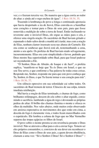 O Carmelo                            89

vez; e o ﬁzeram terceira vez. De maneira que a água corria ao redor
do altar; e ainda até o rego encheu de água”. 1 Reis 18:34, 35.
    Trazendo à lembrança do povo a longa e continuada apostasia
que havia despertado a ira de Jeová, Elias convida-os a humilhar
seus corações e tornar para o Deus de seus pais, para que fosse
removida a maldição de sobre a terra de Israel. Então inclinando-se
reverente ante o invisível Deus, ele ergue as mãos para o céu, e
oferece uma singela oração. Os sacerdotes de Baal haviam gritado e
espumado e dado saltos desde a manhã até à tarde; mas com a oração
de Elias, nenhum clamor insensato ecoa nas alturas do Carmelo. Ele
ora como se soubesse que Jeová está ali, testemunhando a cena,
atento a seu apelo. Os profetas de Baal haviam orado selvagemente,
incoerentemente. Elias ora com simplicidade e fervor, pedindo que
Deus mostre Sua superioridade sobre Baal, para que Israel pudesse
ser reconduzido a Ele.
    “Ó Senhor, Deus de Abraão, de Isaque e de Jacó”, o profeta
suplica, “manifeste-se hoje que Tu és Deus em Israel, e que eu
sou Teu servo, e que conforme a Tua palavra ﬁz todas estas coisas.
Responde-me, Senhor, responde-me para que este povo conheça que
Tu, Senhor, és Deus, e que Tu ﬁzeste tornar o seu coração para trás”.
1 Reis 18:36, 37.
    Um silêncio opressivo em sua solenidade cai sobre todos. Os
sacerdotes de Baal tremem de terror. Cônscios de sua culpa, temem
imediata retribuição.
    Mal havia a oração de Elias terminado, e chamas de fogo, como
brilhantes relâmpagos, descem do céu sobre o altar erguido, consu-
mindo o sacrifício, lambendo a água do rego e devorando as próprias
pedras do altar. O brilho das chamas ilumina o monte e ofusca os
olhos da multidão. Nos vales abaixo, onde muitos estão observando
em ansiosa expectativa os movimentos dos que estão em cima, a
descida do fogo é claramente vista, e todos ﬁcam maravilhados com
o espetáculo. Ele lembra a coluna de fogo que no Mar Vermelho
separou das tropas egípcias os ﬁlhos de Israel.
    O povo sobre o monte prostra-se em reverência perante o Deus
invisível. Não se atrevem a olhar para o céu a enviar fogo. Temem ser
eles próprios consumidos; e, convictos de seu dever em reconhecer o
Deus de Elias como o Deus de seus pais, a quem devem obediência,
clamam a uma voz: “Só o Senhor é Deus! Só o Senhor é Deus!” 1
 